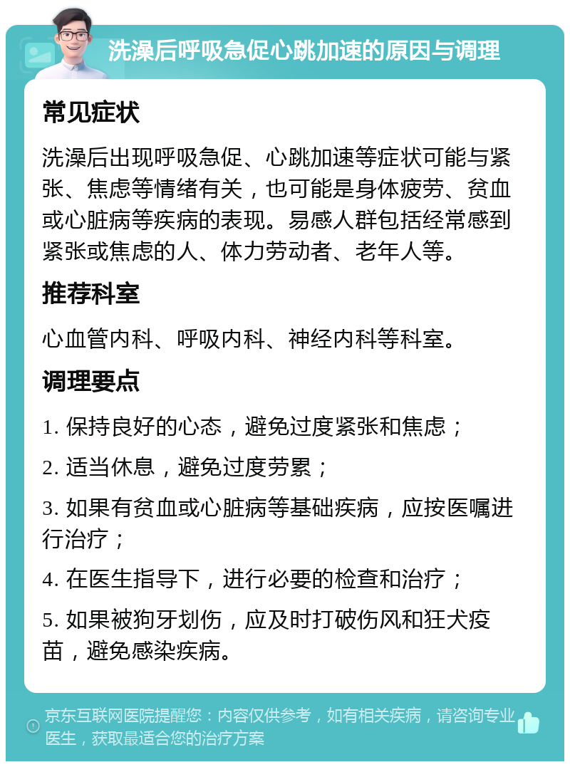 洗澡后呼吸急促心跳加速的原因与调理 常见症状 洗澡后出现呼吸急促、心跳加速等症状可能与紧张、焦虑等情绪有关，也可能是身体疲劳、贫血或心脏病等疾病的表现。易感人群包括经常感到紧张或焦虑的人、体力劳动者、老年人等。 推荐科室 心血管内科、呼吸内科、神经内科等科室。 调理要点 1. 保持良好的心态，避免过度紧张和焦虑； 2. 适当休息，避免过度劳累； 3. 如果有贫血或心脏病等基础疾病，应按医嘱进行治疗； 4. 在医生指导下，进行必要的检查和治疗； 5. 如果被狗牙划伤，应及时打破伤风和狂犬疫苗，避免感染疾病。