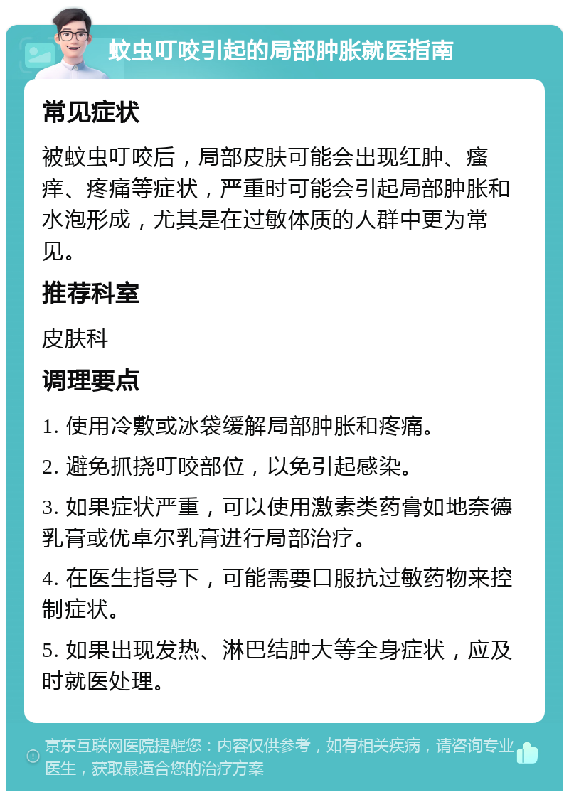 蚊虫叮咬引起的局部肿胀就医指南 常见症状 被蚊虫叮咬后，局部皮肤可能会出现红肿、瘙痒、疼痛等症状，严重时可能会引起局部肿胀和水泡形成，尤其是在过敏体质的人群中更为常见。 推荐科室 皮肤科 调理要点 1. 使用冷敷或冰袋缓解局部肿胀和疼痛。 2. 避免抓挠叮咬部位，以免引起感染。 3. 如果症状严重，可以使用激素类药膏如地奈德乳膏或优卓尔乳膏进行局部治疗。 4. 在医生指导下，可能需要口服抗过敏药物来控制症状。 5. 如果出现发热、淋巴结肿大等全身症状，应及时就医处理。