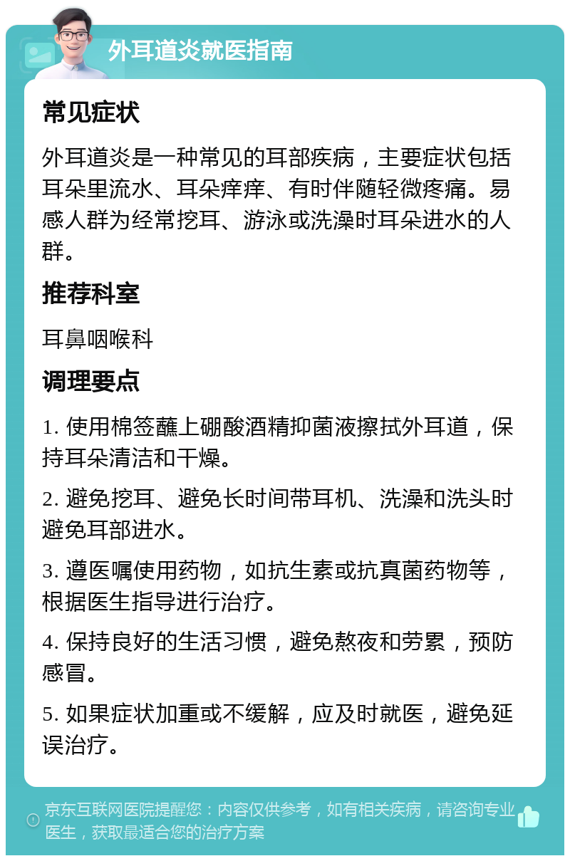 外耳道炎就医指南 常见症状 外耳道炎是一种常见的耳部疾病，主要症状包括耳朵里流水、耳朵痒痒、有时伴随轻微疼痛。易感人群为经常挖耳、游泳或洗澡时耳朵进水的人群。 推荐科室 耳鼻咽喉科 调理要点 1. 使用棉签蘸上硼酸酒精抑菌液擦拭外耳道，保持耳朵清洁和干燥。 2. 避免挖耳、避免长时间带耳机、洗澡和洗头时避免耳部进水。 3. 遵医嘱使用药物，如抗生素或抗真菌药物等，根据医生指导进行治疗。 4. 保持良好的生活习惯，避免熬夜和劳累，预防感冒。 5. 如果症状加重或不缓解，应及时就医，避免延误治疗。