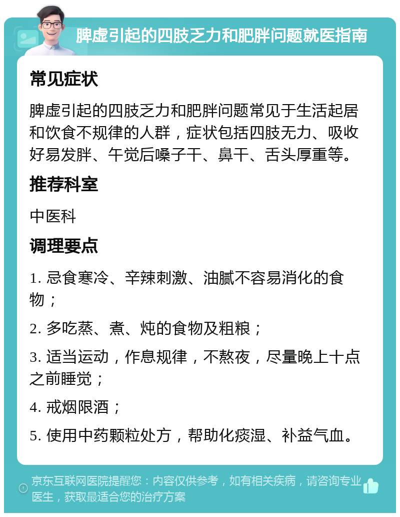 脾虚引起的四肢乏力和肥胖问题就医指南 常见症状 脾虚引起的四肢乏力和肥胖问题常见于生活起居和饮食不规律的人群，症状包括四肢无力、吸收好易发胖、午觉后嗓子干、鼻干、舌头厚重等。 推荐科室 中医科 调理要点 1. 忌食寒冷、辛辣刺激、油腻不容易消化的食物； 2. 多吃蒸、煮、炖的食物及粗粮； 3. 适当运动，作息规律，不熬夜，尽量晚上十点之前睡觉； 4. 戒烟限酒； 5. 使用中药颗粒处方，帮助化痰湿、补益气血。