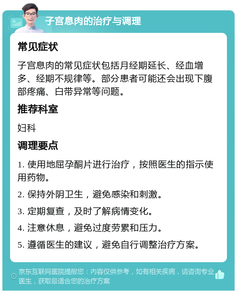 子宫息肉的治疗与调理 常见症状 子宫息肉的常见症状包括月经期延长、经血增多、经期不规律等。部分患者可能还会出现下腹部疼痛、白带异常等问题。 推荐科室 妇科 调理要点 1. 使用地屈孕酮片进行治疗，按照医生的指示使用药物。 2. 保持外阴卫生，避免感染和刺激。 3. 定期复查，及时了解病情变化。 4. 注意休息，避免过度劳累和压力。 5. 遵循医生的建议，避免自行调整治疗方案。