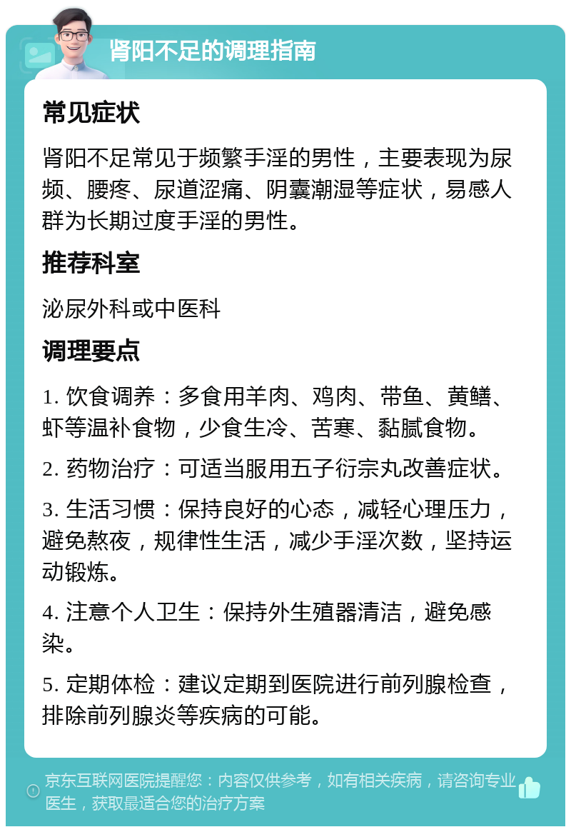 肾阳不足的调理指南 常见症状 肾阳不足常见于频繁手淫的男性，主要表现为尿频、腰疼、尿道涩痛、阴囊潮湿等症状，易感人群为长期过度手淫的男性。 推荐科室 泌尿外科或中医科 调理要点 1. 饮食调养：多食用羊肉、鸡肉、带鱼、黄鳝、虾等温补食物，少食生冷、苦寒、黏腻食物。 2. 药物治疗：可适当服用五子衍宗丸改善症状。 3. 生活习惯：保持良好的心态，减轻心理压力，避免熬夜，规律性生活，减少手淫次数，坚持运动锻炼。 4. 注意个人卫生：保持外生殖器清洁，避免感染。 5. 定期体检：建议定期到医院进行前列腺检查，排除前列腺炎等疾病的可能。