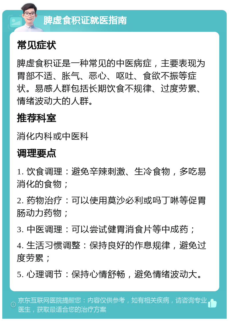 脾虚食积证就医指南 常见症状 脾虚食积证是一种常见的中医病症，主要表现为胃部不适、胀气、恶心、呕吐、食欲不振等症状。易感人群包括长期饮食不规律、过度劳累、情绪波动大的人群。 推荐科室 消化内科或中医科 调理要点 1. 饮食调理：避免辛辣刺激、生冷食物，多吃易消化的食物； 2. 药物治疗：可以使用莫沙必利或吗丁啉等促胃肠动力药物； 3. 中医调理：可以尝试健胃消食片等中成药； 4. 生活习惯调整：保持良好的作息规律，避免过度劳累； 5. 心理调节：保持心情舒畅，避免情绪波动大。