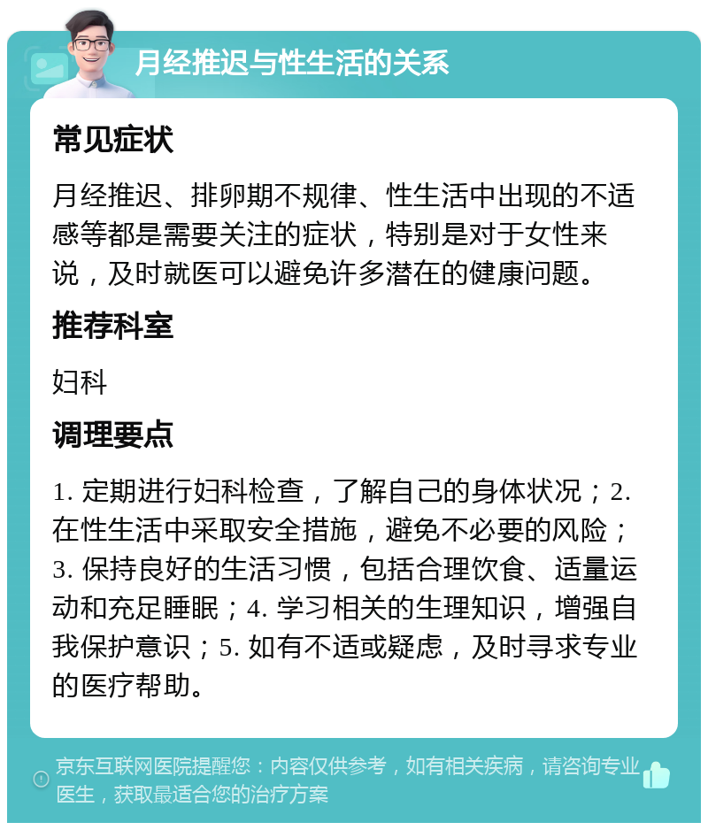 月经推迟与性生活的关系 常见症状 月经推迟、排卵期不规律、性生活中出现的不适感等都是需要关注的症状，特别是对于女性来说，及时就医可以避免许多潜在的健康问题。 推荐科室 妇科 调理要点 1. 定期进行妇科检查，了解自己的身体状况；2. 在性生活中采取安全措施，避免不必要的风险；3. 保持良好的生活习惯，包括合理饮食、适量运动和充足睡眠；4. 学习相关的生理知识，增强自我保护意识；5. 如有不适或疑虑，及时寻求专业的医疗帮助。