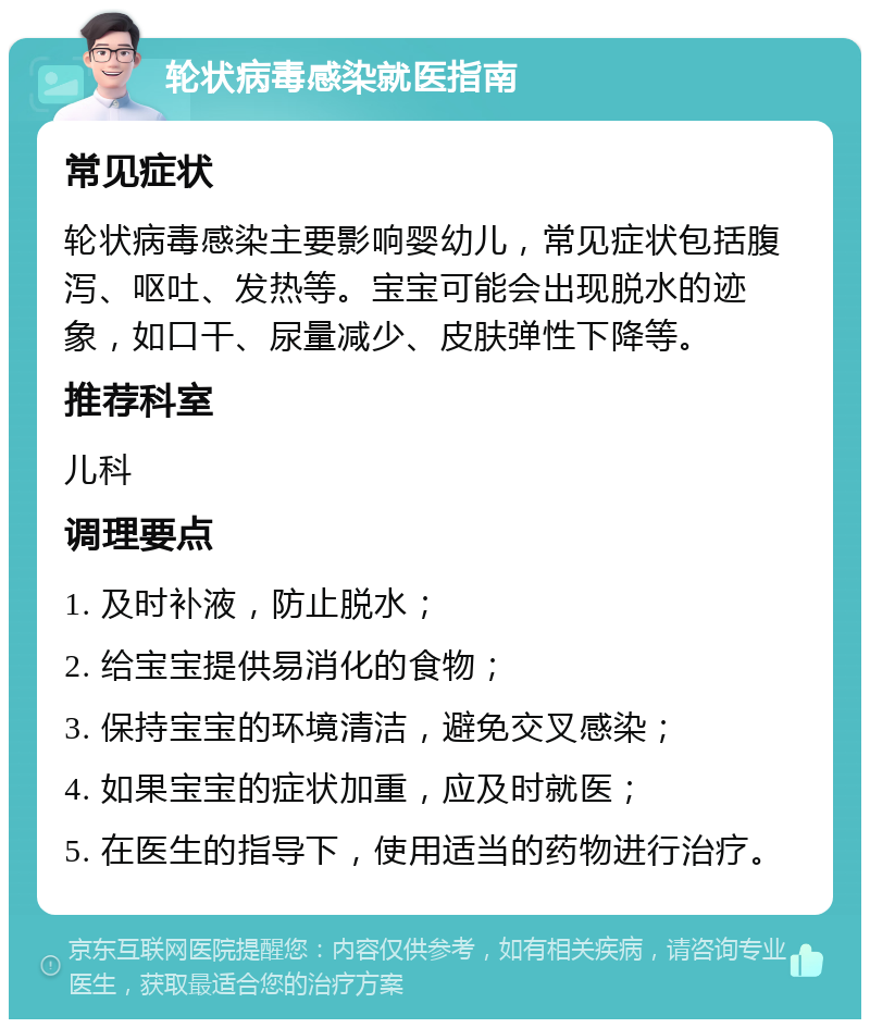 轮状病毒感染就医指南 常见症状 轮状病毒感染主要影响婴幼儿，常见症状包括腹泻、呕吐、发热等。宝宝可能会出现脱水的迹象，如口干、尿量减少、皮肤弹性下降等。 推荐科室 儿科 调理要点 1. 及时补液，防止脱水； 2. 给宝宝提供易消化的食物； 3. 保持宝宝的环境清洁，避免交叉感染； 4. 如果宝宝的症状加重，应及时就医； 5. 在医生的指导下，使用适当的药物进行治疗。