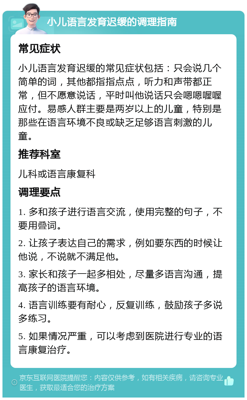 小儿语言发育迟缓的调理指南 常见症状 小儿语言发育迟缓的常见症状包括：只会说几个简单的词，其他都指指点点，听力和声带都正常，但不愿意说话，平时叫他说话只会嗯嗯喔喔应付。易感人群主要是两岁以上的儿童，特别是那些在语言环境不良或缺乏足够语言刺激的儿童。 推荐科室 儿科或语言康复科 调理要点 1. 多和孩子进行语言交流，使用完整的句子，不要用叠词。 2. 让孩子表达自己的需求，例如要东西的时候让他说，不说就不满足他。 3. 家长和孩子一起多相处，尽量多语言沟通，提高孩子的语言环境。 4. 语言训练要有耐心，反复训练，鼓励孩子多说多练习。 5. 如果情况严重，可以考虑到医院进行专业的语言康复治疗。