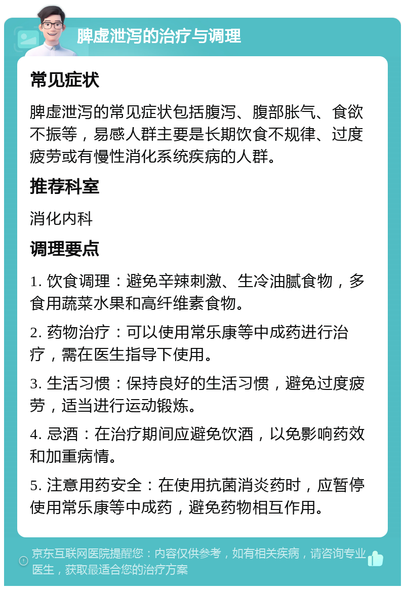 脾虚泄泻的治疗与调理 常见症状 脾虚泄泻的常见症状包括腹泻、腹部胀气、食欲不振等，易感人群主要是长期饮食不规律、过度疲劳或有慢性消化系统疾病的人群。 推荐科室 消化内科 调理要点 1. 饮食调理：避免辛辣刺激、生冷油腻食物，多食用蔬菜水果和高纤维素食物。 2. 药物治疗：可以使用常乐康等中成药进行治疗，需在医生指导下使用。 3. 生活习惯：保持良好的生活习惯，避免过度疲劳，适当进行运动锻炼。 4. 忌酒：在治疗期间应避免饮酒，以免影响药效和加重病情。 5. 注意用药安全：在使用抗菌消炎药时，应暂停使用常乐康等中成药，避免药物相互作用。