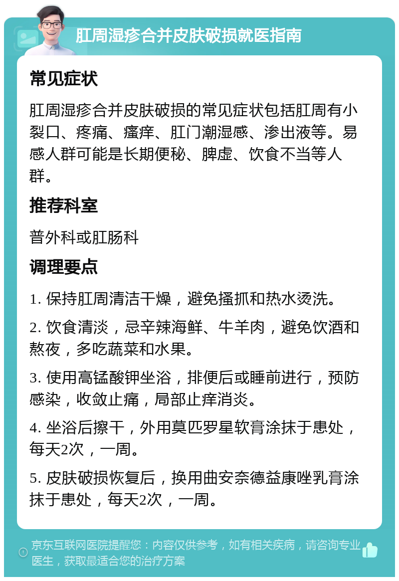 肛周湿疹合并皮肤破损就医指南 常见症状 肛周湿疹合并皮肤破损的常见症状包括肛周有小裂口、疼痛、瘙痒、肛门潮湿感、渗出液等。易感人群可能是长期便秘、脾虚、饮食不当等人群。 推荐科室 普外科或肛肠科 调理要点 1. 保持肛周清洁干燥，避免搔抓和热水烫洗。 2. 饮食清淡，忌辛辣海鲜、牛羊肉，避免饮酒和熬夜，多吃蔬菜和水果。 3. 使用高锰酸钾坐浴，排便后或睡前进行，预防感染，收敛止痛，局部止痒消炎。 4. 坐浴后擦干，外用莫匹罗星软膏涂抹于患处，每天2次，一周。 5. 皮肤破损恢复后，换用曲安奈德益康唑乳膏涂抹于患处，每天2次，一周。