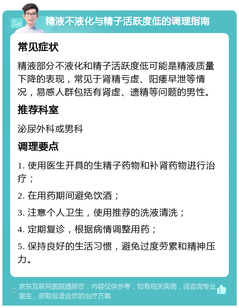 精液不液化与精子活跃度低的调理指南 常见症状 精液部分不液化和精子活跃度低可能是精液质量下降的表现，常见于肾精亏虚、阳痿早泄等情况，易感人群包括有肾虚、遗精等问题的男性。 推荐科室 泌尿外科或男科 调理要点 1. 使用医生开具的生精子药物和补肾药物进行治疗； 2. 在用药期间避免饮酒； 3. 注意个人卫生，使用推荐的洗液清洗； 4. 定期复诊，根据病情调整用药； 5. 保持良好的生活习惯，避免过度劳累和精神压力。