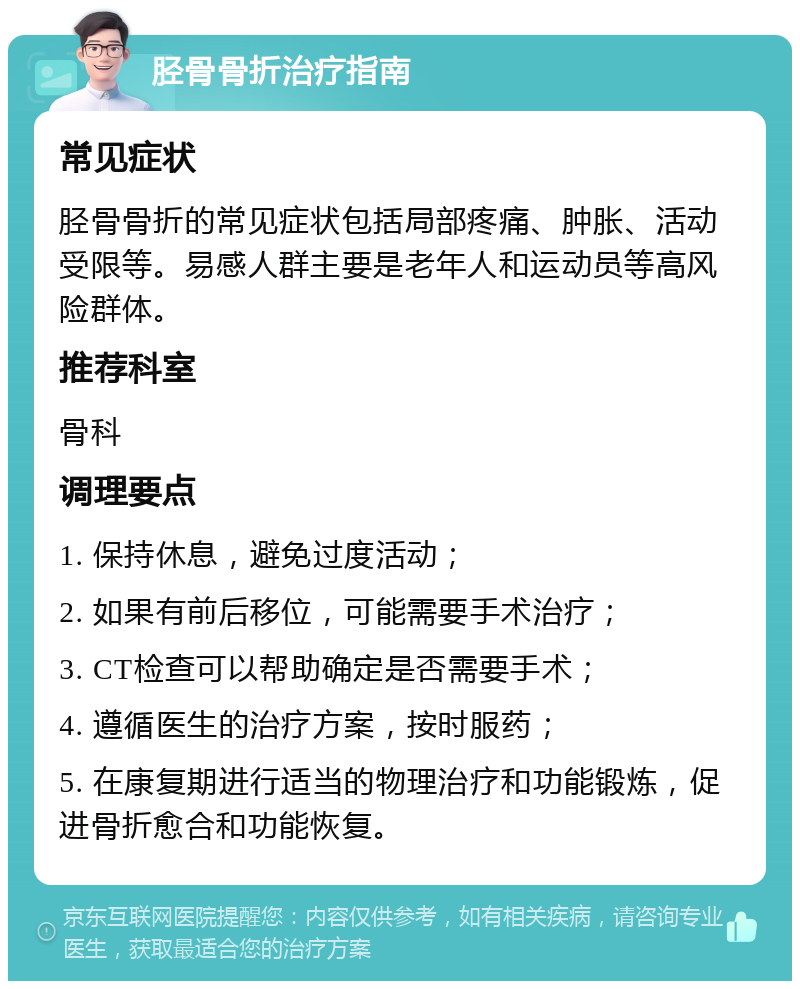 胫骨骨折治疗指南 常见症状 胫骨骨折的常见症状包括局部疼痛、肿胀、活动受限等。易感人群主要是老年人和运动员等高风险群体。 推荐科室 骨科 调理要点 1. 保持休息，避免过度活动； 2. 如果有前后移位，可能需要手术治疗； 3. CT检查可以帮助确定是否需要手术； 4. 遵循医生的治疗方案，按时服药； 5. 在康复期进行适当的物理治疗和功能锻炼，促进骨折愈合和功能恢复。