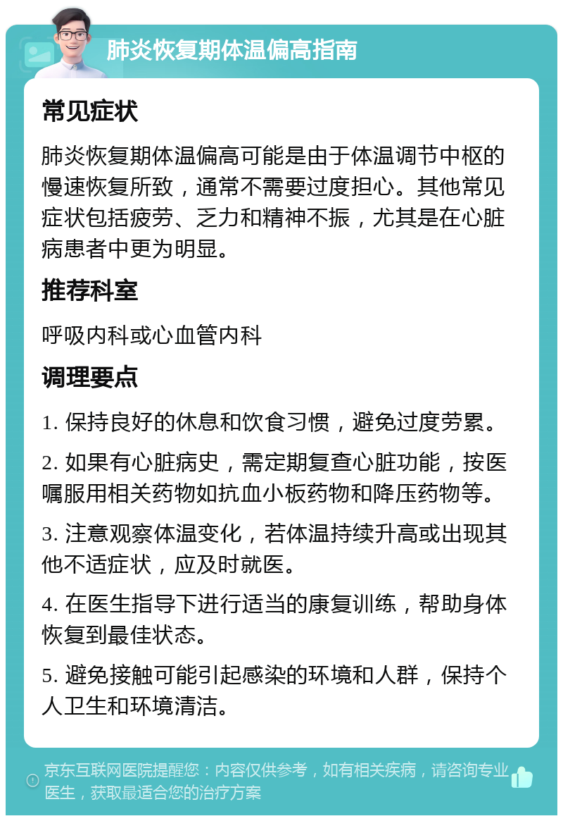 肺炎恢复期体温偏高指南 常见症状 肺炎恢复期体温偏高可能是由于体温调节中枢的慢速恢复所致，通常不需要过度担心。其他常见症状包括疲劳、乏力和精神不振，尤其是在心脏病患者中更为明显。 推荐科室 呼吸内科或心血管内科 调理要点 1. 保持良好的休息和饮食习惯，避免过度劳累。 2. 如果有心脏病史，需定期复查心脏功能，按医嘱服用相关药物如抗血小板药物和降压药物等。 3. 注意观察体温变化，若体温持续升高或出现其他不适症状，应及时就医。 4. 在医生指导下进行适当的康复训练，帮助身体恢复到最佳状态。 5. 避免接触可能引起感染的环境和人群，保持个人卫生和环境清洁。