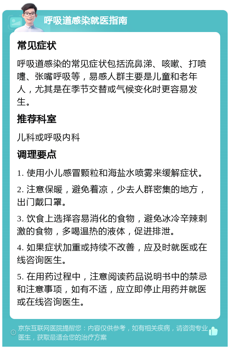 呼吸道感染就医指南 常见症状 呼吸道感染的常见症状包括流鼻涕、咳嗽、打喷嚏、张嘴呼吸等，易感人群主要是儿童和老年人，尤其是在季节交替或气候变化时更容易发生。 推荐科室 儿科或呼吸内科 调理要点 1. 使用小儿感冒颗粒和海盐水喷雾来缓解症状。 2. 注意保暖，避免着凉，少去人群密集的地方，出门戴口罩。 3. 饮食上选择容易消化的食物，避免冰冷辛辣刺激的食物，多喝温热的液体，促进排泄。 4. 如果症状加重或持续不改善，应及时就医或在线咨询医生。 5. 在用药过程中，注意阅读药品说明书中的禁忌和注意事项，如有不适，应立即停止用药并就医或在线咨询医生。