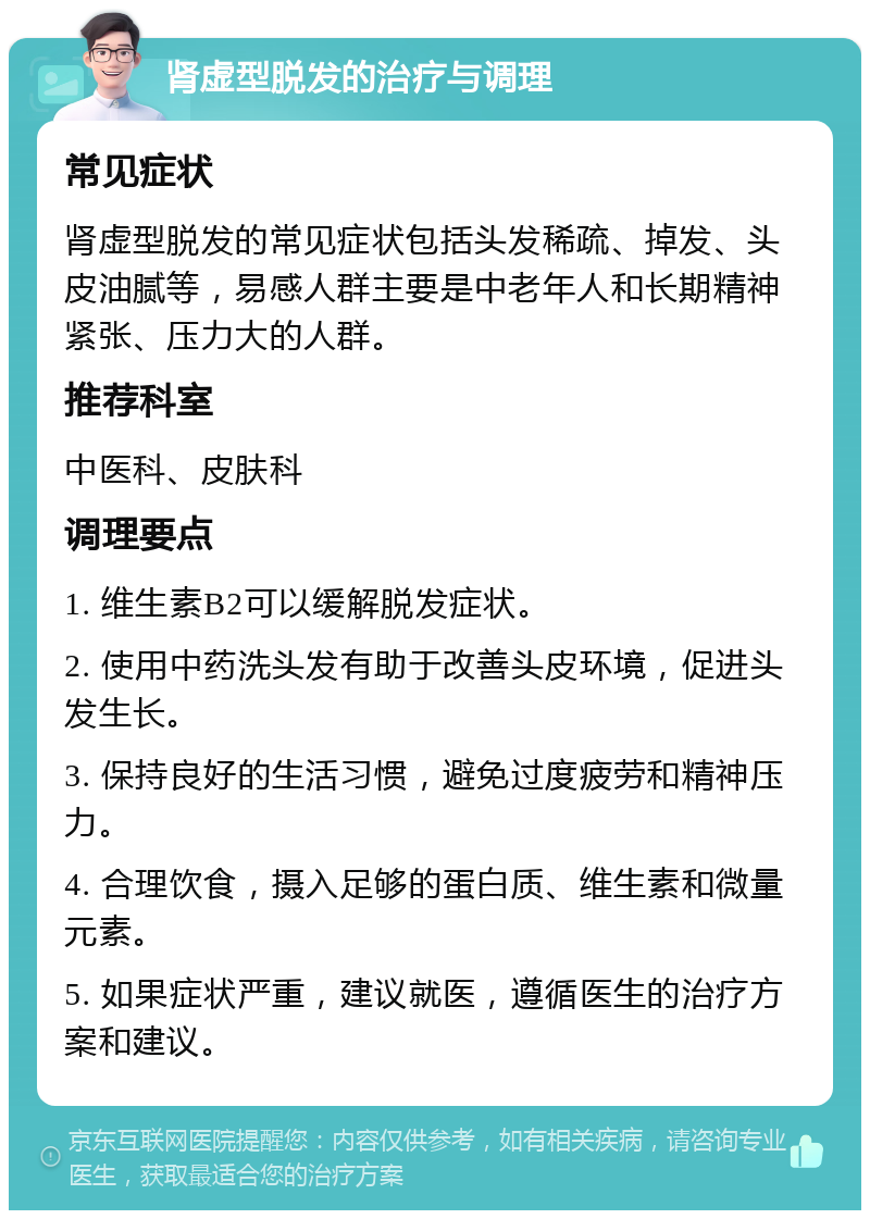 肾虚型脱发的治疗与调理 常见症状 肾虚型脱发的常见症状包括头发稀疏、掉发、头皮油腻等，易感人群主要是中老年人和长期精神紧张、压力大的人群。 推荐科室 中医科、皮肤科 调理要点 1. 维生素B2可以缓解脱发症状。 2. 使用中药洗头发有助于改善头皮环境，促进头发生长。 3. 保持良好的生活习惯，避免过度疲劳和精神压力。 4. 合理饮食，摄入足够的蛋白质、维生素和微量元素。 5. 如果症状严重，建议就医，遵循医生的治疗方案和建议。