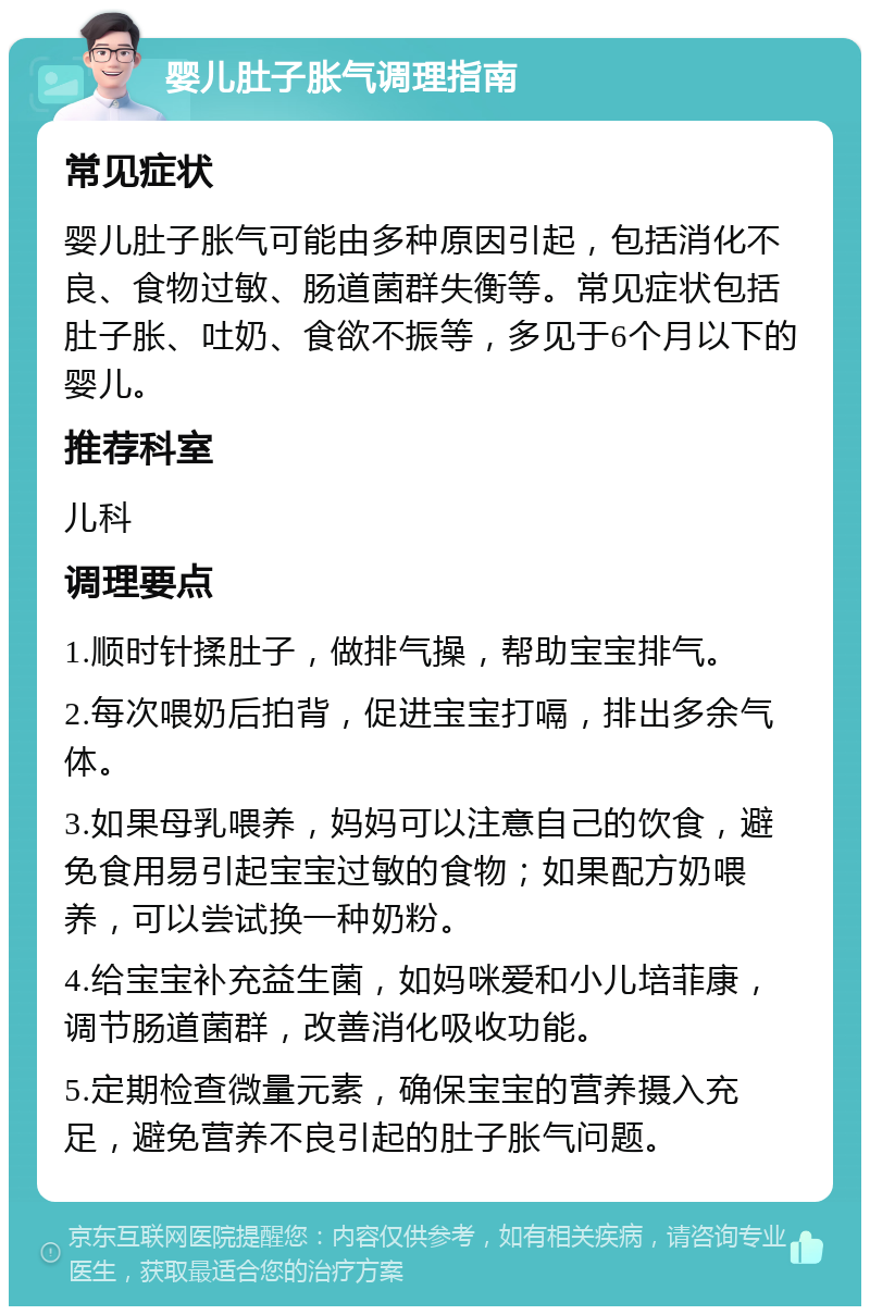 婴儿肚子胀气调理指南 常见症状 婴儿肚子胀气可能由多种原因引起，包括消化不良、食物过敏、肠道菌群失衡等。常见症状包括肚子胀、吐奶、食欲不振等，多见于6个月以下的婴儿。 推荐科室 儿科 调理要点 1.顺时针揉肚子，做排气操，帮助宝宝排气。 2.每次喂奶后拍背，促进宝宝打嗝，排出多余气体。 3.如果母乳喂养，妈妈可以注意自己的饮食，避免食用易引起宝宝过敏的食物；如果配方奶喂养，可以尝试换一种奶粉。 4.给宝宝补充益生菌，如妈咪爱和小儿培菲康，调节肠道菌群，改善消化吸收功能。 5.定期检查微量元素，确保宝宝的营养摄入充足，避免营养不良引起的肚子胀气问题。