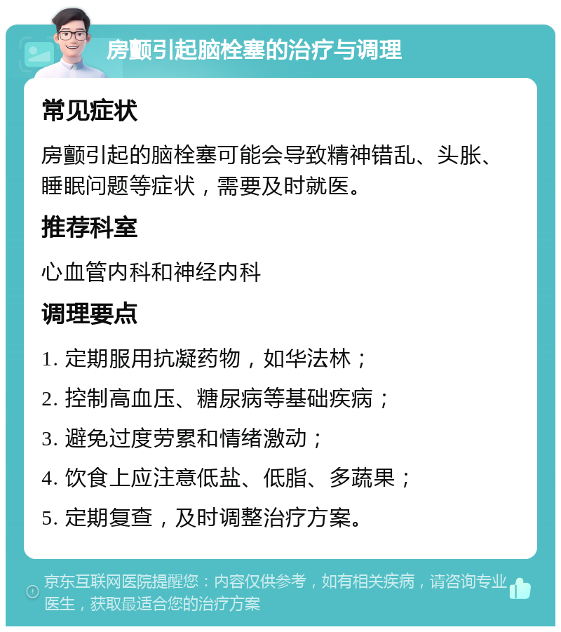 房颤引起脑栓塞的治疗与调理 常见症状 房颤引起的脑栓塞可能会导致精神错乱、头胀、睡眠问题等症状，需要及时就医。 推荐科室 心血管内科和神经内科 调理要点 1. 定期服用抗凝药物，如华法林； 2. 控制高血压、糖尿病等基础疾病； 3. 避免过度劳累和情绪激动； 4. 饮食上应注意低盐、低脂、多蔬果； 5. 定期复查，及时调整治疗方案。