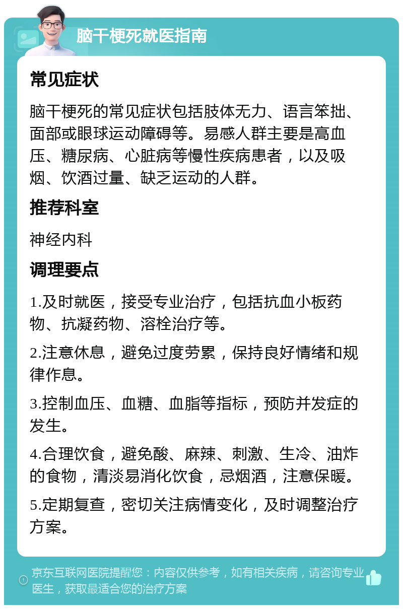 脑干梗死就医指南 常见症状 脑干梗死的常见症状包括肢体无力、语言笨拙、面部或眼球运动障碍等。易感人群主要是高血压、糖尿病、心脏病等慢性疾病患者，以及吸烟、饮酒过量、缺乏运动的人群。 推荐科室 神经内科 调理要点 1.及时就医，接受专业治疗，包括抗血小板药物、抗凝药物、溶栓治疗等。 2.注意休息，避免过度劳累，保持良好情绪和规律作息。 3.控制血压、血糖、血脂等指标，预防并发症的发生。 4.合理饮食，避免酸、麻辣、刺激、生冷、油炸的食物，清淡易消化饮食，忌烟酒，注意保暖。 5.定期复查，密切关注病情变化，及时调整治疗方案。