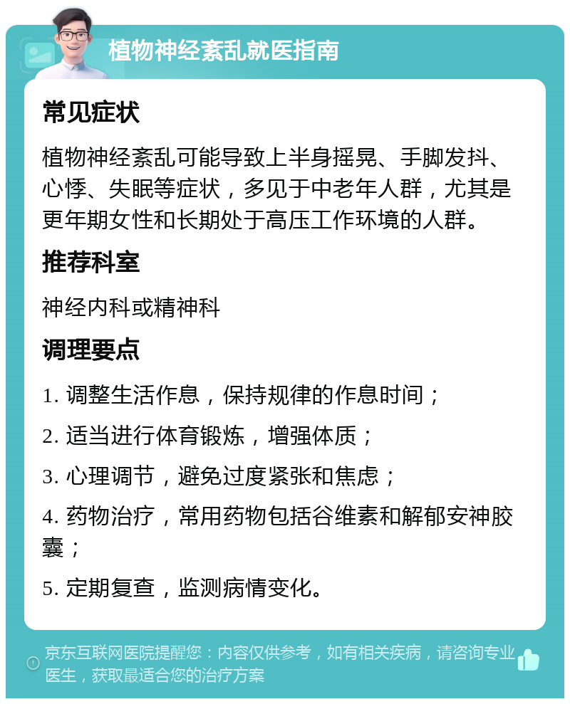 植物神经紊乱就医指南 常见症状 植物神经紊乱可能导致上半身摇晃、手脚发抖、心悸、失眠等症状，多见于中老年人群，尤其是更年期女性和长期处于高压工作环境的人群。 推荐科室 神经内科或精神科 调理要点 1. 调整生活作息，保持规律的作息时间； 2. 适当进行体育锻炼，增强体质； 3. 心理调节，避免过度紧张和焦虑； 4. 药物治疗，常用药物包括谷维素和解郁安神胶囊； 5. 定期复查，监测病情变化。