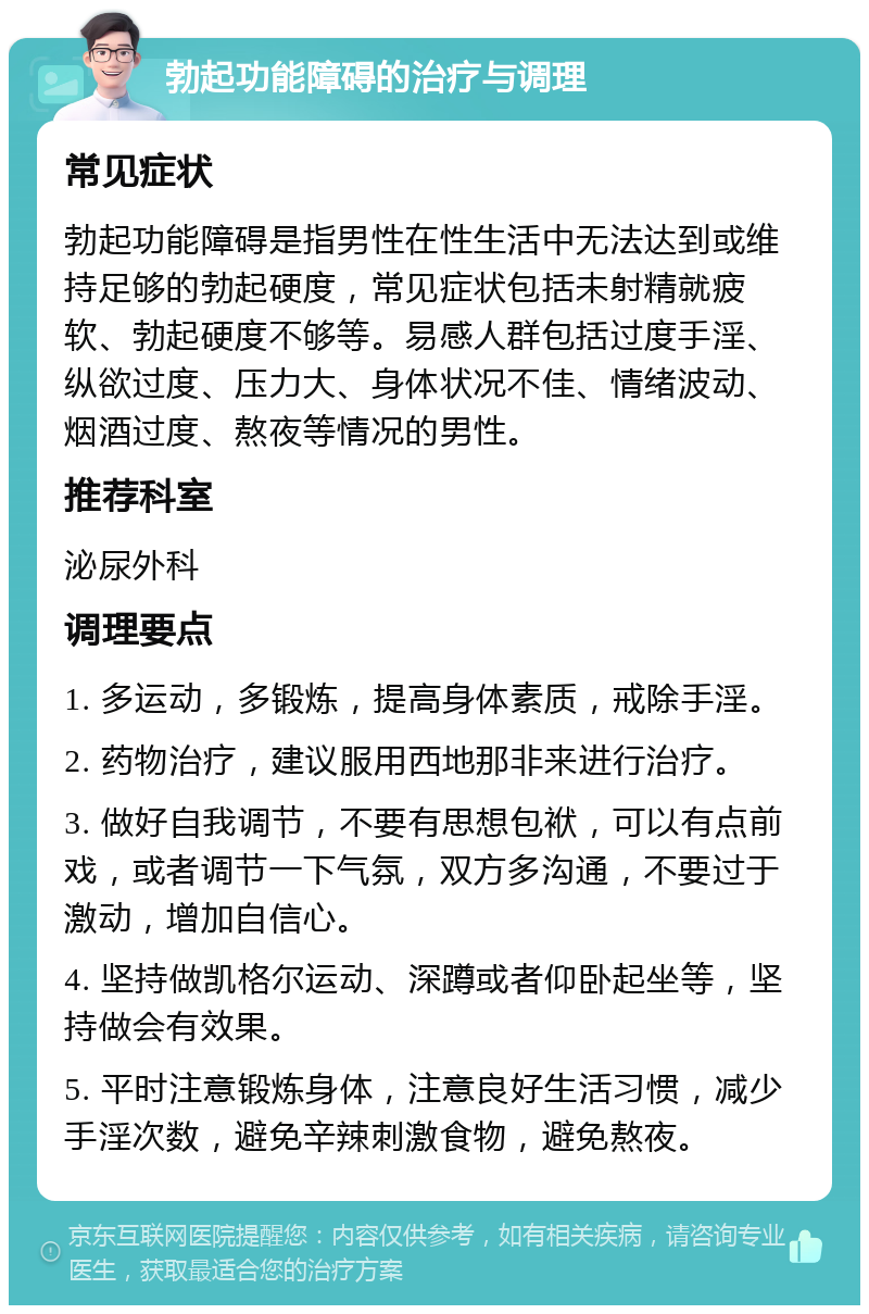 勃起功能障碍的治疗与调理 常见症状 勃起功能障碍是指男性在性生活中无法达到或维持足够的勃起硬度，常见症状包括未射精就疲软、勃起硬度不够等。易感人群包括过度手淫、纵欲过度、压力大、身体状况不佳、情绪波动、烟酒过度、熬夜等情况的男性。 推荐科室 泌尿外科 调理要点 1. 多运动，多锻炼，提高身体素质，戒除手淫。 2. 药物治疗，建议服用西地那非来进行治疗。 3. 做好自我调节，不要有思想包袱，可以有点前戏，或者调节一下气氛，双方多沟通，不要过于激动，增加自信心。 4. 坚持做凯格尔运动、深蹲或者仰卧起坐等，坚持做会有效果。 5. 平时注意锻炼身体，注意良好生活习惯，减少手淫次数，避免辛辣刺激食物，避免熬夜。