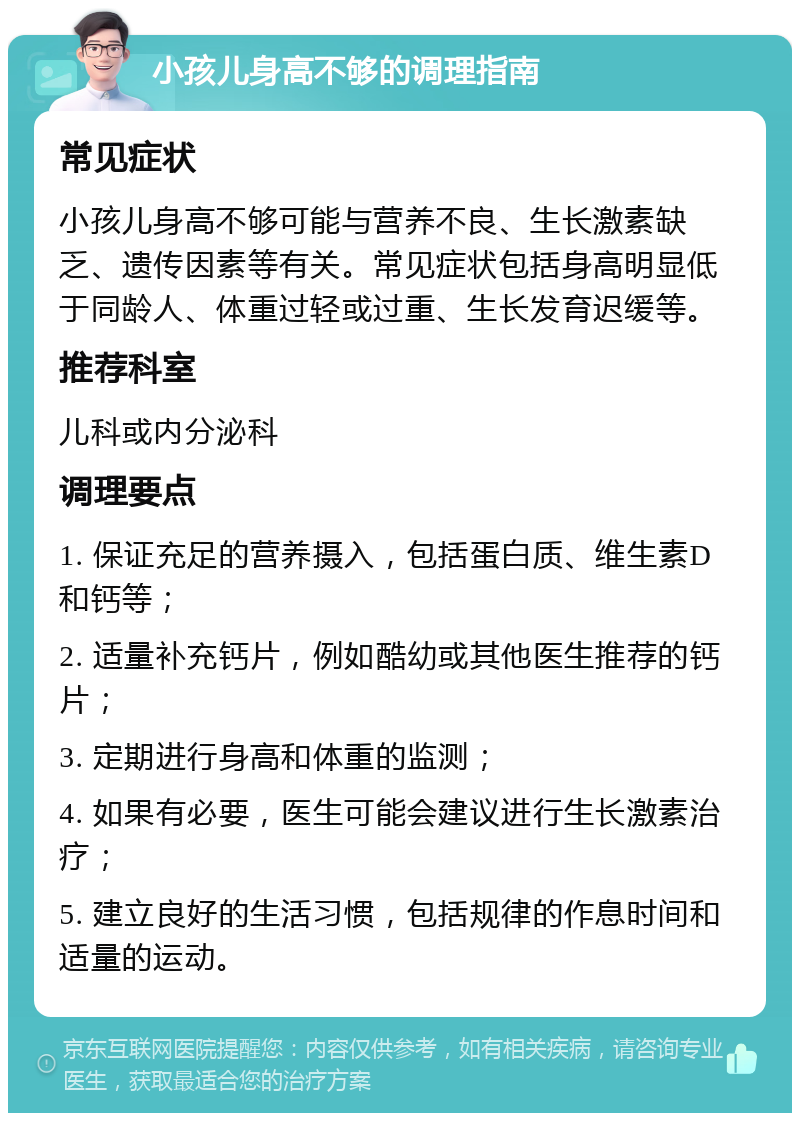 小孩儿身高不够的调理指南 常见症状 小孩儿身高不够可能与营养不良、生长激素缺乏、遗传因素等有关。常见症状包括身高明显低于同龄人、体重过轻或过重、生长发育迟缓等。 推荐科室 儿科或内分泌科 调理要点 1. 保证充足的营养摄入，包括蛋白质、维生素D和钙等； 2. 适量补充钙片，例如酷幼或其他医生推荐的钙片； 3. 定期进行身高和体重的监测； 4. 如果有必要，医生可能会建议进行生长激素治疗； 5. 建立良好的生活习惯，包括规律的作息时间和适量的运动。