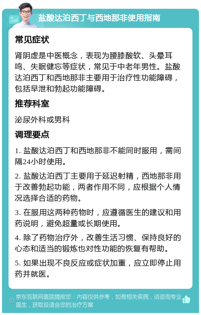 盐酸达泊西丁与西地那非使用指南 常见症状 肾阴虚是中医概念，表现为腰膝酸软、头晕耳鸣、失眠健忘等症状，常见于中老年男性。盐酸达泊西丁和西地那非主要用于治疗性功能障碍，包括早泄和勃起功能障碍。 推荐科室 泌尿外科或男科 调理要点 1. 盐酸达泊西丁和西地那非不能同时服用，需间隔24小时使用。 2. 盐酸达泊西丁主要用于延迟射精，西地那非用于改善勃起功能，两者作用不同，应根据个人情况选择合适的药物。 3. 在服用这两种药物时，应遵循医生的建议和用药说明，避免超量或长期使用。 4. 除了药物治疗外，改善生活习惯、保持良好的心态和适当的锻炼也对性功能的恢复有帮助。 5. 如果出现不良反应或症状加重，应立即停止用药并就医。