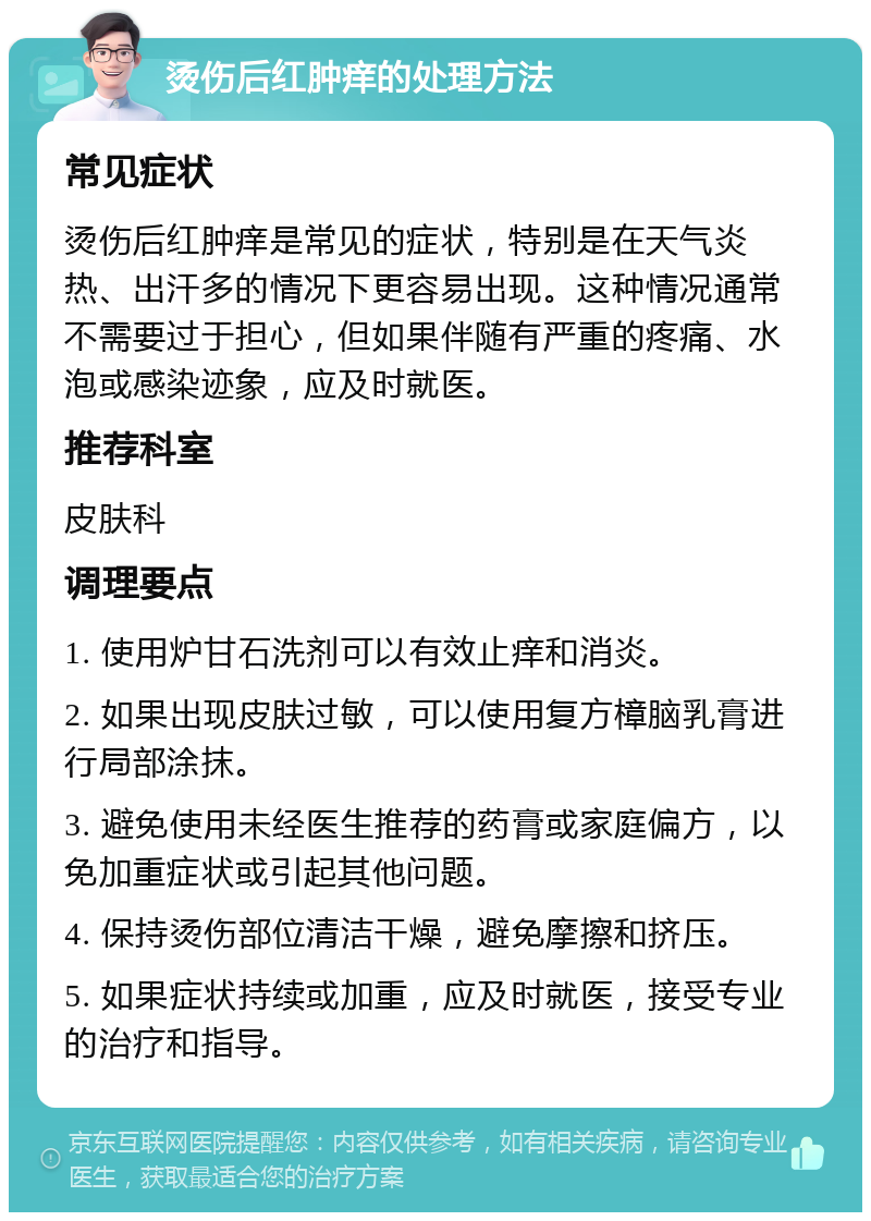 烫伤后红肿痒的处理方法 常见症状 烫伤后红肿痒是常见的症状，特别是在天气炎热、出汗多的情况下更容易出现。这种情况通常不需要过于担心，但如果伴随有严重的疼痛、水泡或感染迹象，应及时就医。 推荐科室 皮肤科 调理要点 1. 使用炉甘石洗剂可以有效止痒和消炎。 2. 如果出现皮肤过敏，可以使用复方樟脑乳膏进行局部涂抹。 3. 避免使用未经医生推荐的药膏或家庭偏方，以免加重症状或引起其他问题。 4. 保持烫伤部位清洁干燥，避免摩擦和挤压。 5. 如果症状持续或加重，应及时就医，接受专业的治疗和指导。