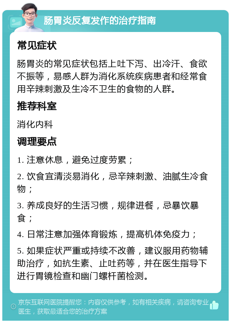 肠胃炎反复发作的治疗指南 常见症状 肠胃炎的常见症状包括上吐下泻、出冷汗、食欲不振等，易感人群为消化系统疾病患者和经常食用辛辣刺激及生冷不卫生的食物的人群。 推荐科室 消化内科 调理要点 1. 注意休息，避免过度劳累； 2. 饮食宜清淡易消化，忌辛辣刺激、油腻生冷食物； 3. 养成良好的生活习惯，规律进餐，忌暴饮暴食； 4. 日常注意加强体育锻炼，提高机体免疫力； 5. 如果症状严重或持续不改善，建议服用药物辅助治疗，如抗生素、止吐药等，并在医生指导下进行胃镜检查和幽门螺杆菌检测。