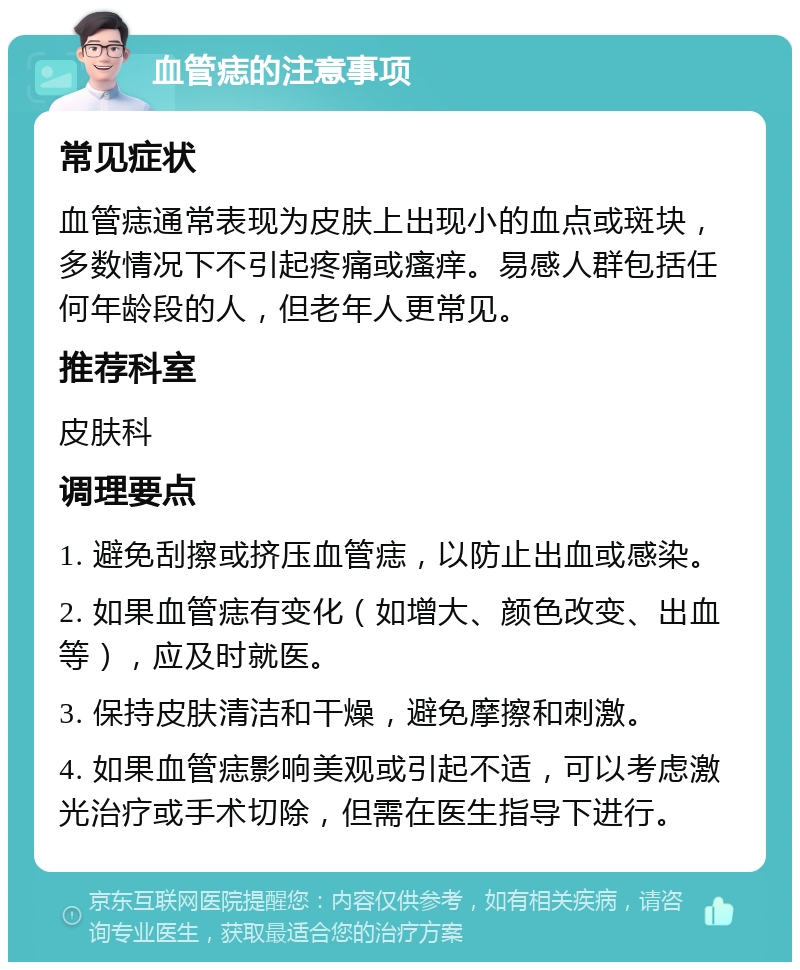 血管痣的注意事项 常见症状 血管痣通常表现为皮肤上出现小的血点或斑块，多数情况下不引起疼痛或瘙痒。易感人群包括任何年龄段的人，但老年人更常见。 推荐科室 皮肤科 调理要点 1. 避免刮擦或挤压血管痣，以防止出血或感染。 2. 如果血管痣有变化（如增大、颜色改变、出血等），应及时就医。 3. 保持皮肤清洁和干燥，避免摩擦和刺激。 4. 如果血管痣影响美观或引起不适，可以考虑激光治疗或手术切除，但需在医生指导下进行。