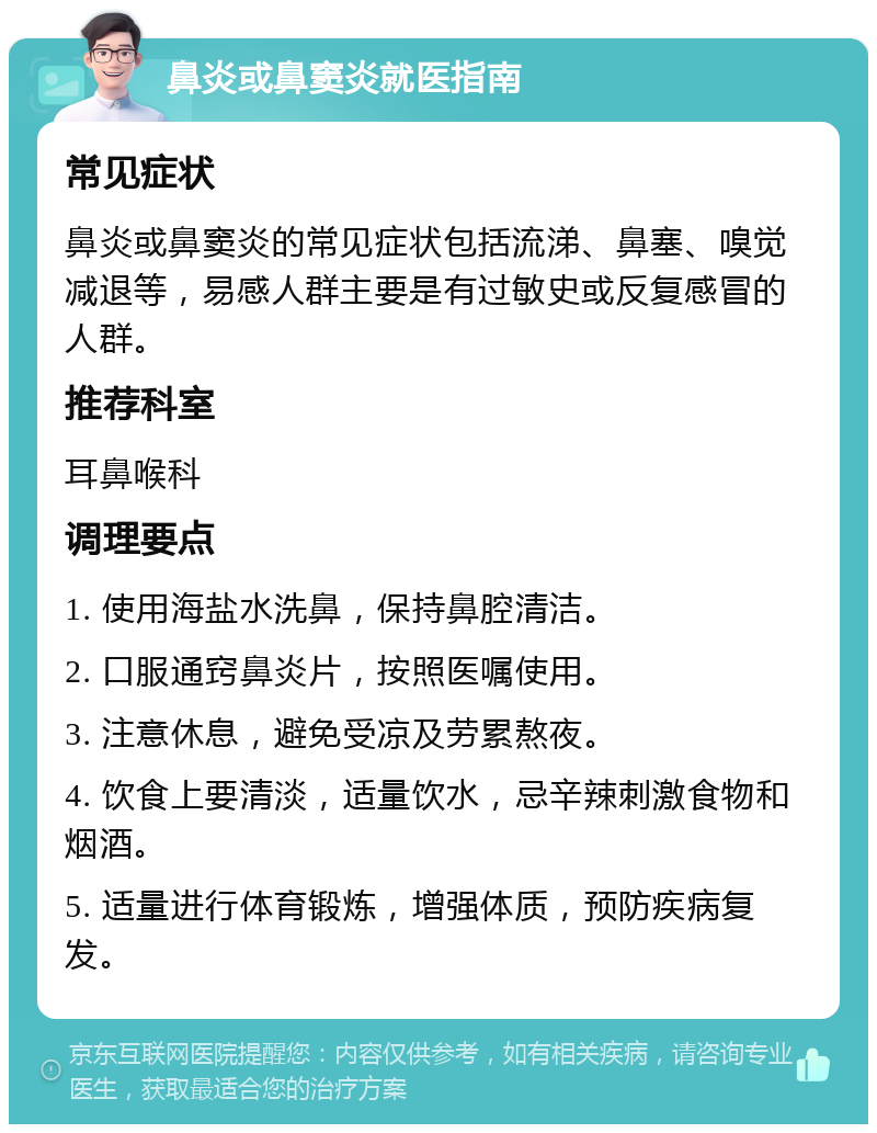 鼻炎或鼻窦炎就医指南 常见症状 鼻炎或鼻窦炎的常见症状包括流涕、鼻塞、嗅觉减退等，易感人群主要是有过敏史或反复感冒的人群。 推荐科室 耳鼻喉科 调理要点 1. 使用海盐水洗鼻，保持鼻腔清洁。 2. 口服通窍鼻炎片，按照医嘱使用。 3. 注意休息，避免受凉及劳累熬夜。 4. 饮食上要清淡，适量饮水，忌辛辣刺激食物和烟酒。 5. 适量进行体育锻炼，增强体质，预防疾病复发。