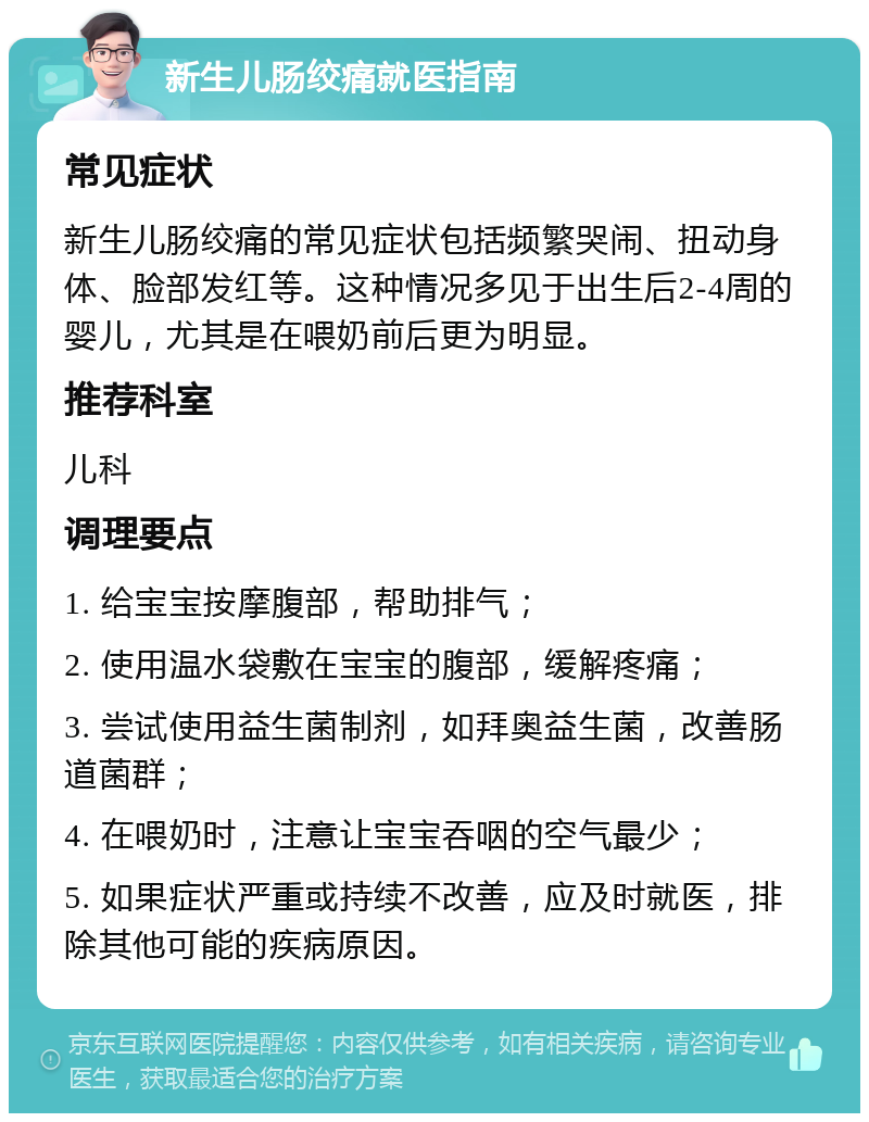 新生儿肠绞痛就医指南 常见症状 新生儿肠绞痛的常见症状包括频繁哭闹、扭动身体、脸部发红等。这种情况多见于出生后2-4周的婴儿，尤其是在喂奶前后更为明显。 推荐科室 儿科 调理要点 1. 给宝宝按摩腹部，帮助排气； 2. 使用温水袋敷在宝宝的腹部，缓解疼痛； 3. 尝试使用益生菌制剂，如拜奥益生菌，改善肠道菌群； 4. 在喂奶时，注意让宝宝吞咽的空气最少； 5. 如果症状严重或持续不改善，应及时就医，排除其他可能的疾病原因。