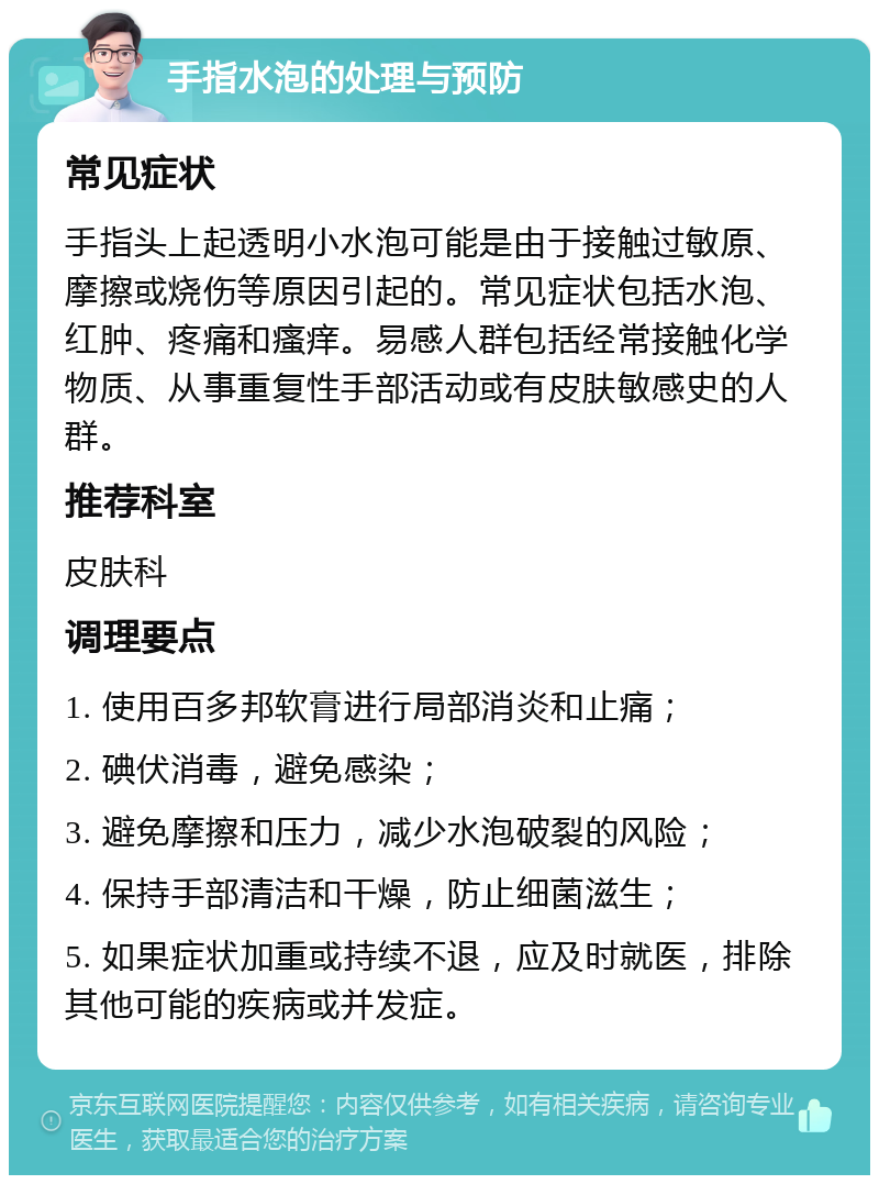 手指水泡的处理与预防 常见症状 手指头上起透明小水泡可能是由于接触过敏原、摩擦或烧伤等原因引起的。常见症状包括水泡、红肿、疼痛和瘙痒。易感人群包括经常接触化学物质、从事重复性手部活动或有皮肤敏感史的人群。 推荐科室 皮肤科 调理要点 1. 使用百多邦软膏进行局部消炎和止痛； 2. 碘伏消毒，避免感染； 3. 避免摩擦和压力，减少水泡破裂的风险； 4. 保持手部清洁和干燥，防止细菌滋生； 5. 如果症状加重或持续不退，应及时就医，排除其他可能的疾病或并发症。