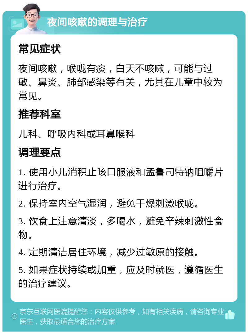 夜间咳嗽的调理与治疗 常见症状 夜间咳嗽，喉咙有痰，白天不咳嗽，可能与过敏、鼻炎、肺部感染等有关，尤其在儿童中较为常见。 推荐科室 儿科、呼吸内科或耳鼻喉科 调理要点 1. 使用小儿消积止咳口服液和孟鲁司特钠咀嚼片进行治疗。 2. 保持室内空气湿润，避免干燥刺激喉咙。 3. 饮食上注意清淡，多喝水，避免辛辣刺激性食物。 4. 定期清洁居住环境，减少过敏原的接触。 5. 如果症状持续或加重，应及时就医，遵循医生的治疗建议。