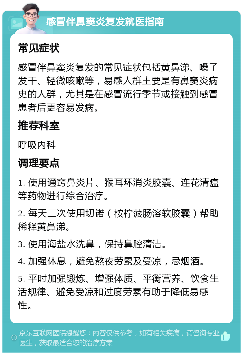 感冒伴鼻窦炎复发就医指南 常见症状 感冒伴鼻窦炎复发的常见症状包括黄鼻涕、嗓子发干、轻微咳嗽等，易感人群主要是有鼻窦炎病史的人群，尤其是在感冒流行季节或接触到感冒患者后更容易发病。 推荐科室 呼吸内科 调理要点 1. 使用通窍鼻炎片、猴耳环消炎胶囊、连花清瘟等药物进行综合治疗。 2. 每天三次使用切诺（桉柠蒎肠溶软胶囊）帮助稀释黄鼻涕。 3. 使用海盐水洗鼻，保持鼻腔清洁。 4. 加强休息，避免熬夜劳累及受凉，忌烟酒。 5. 平时加强锻炼、增强体质、平衡营养、饮食生活规律、避免受凉和过度劳累有助于降低易感性。