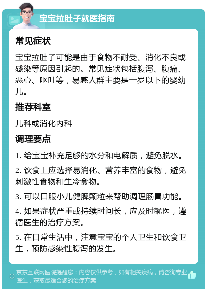 宝宝拉肚子就医指南 常见症状 宝宝拉肚子可能是由于食物不耐受、消化不良或感染等原因引起的。常见症状包括腹泻、腹痛、恶心、呕吐等，易感人群主要是一岁以下的婴幼儿。 推荐科室 儿科或消化内科 调理要点 1. 给宝宝补充足够的水分和电解质，避免脱水。 2. 饮食上应选择易消化、营养丰富的食物，避免刺激性食物和生冷食物。 3. 可以口服小儿健脾颗粒来帮助调理肠胃功能。 4. 如果症状严重或持续时间长，应及时就医，遵循医生的治疗方案。 5. 在日常生活中，注意宝宝的个人卫生和饮食卫生，预防感染性腹泻的发生。