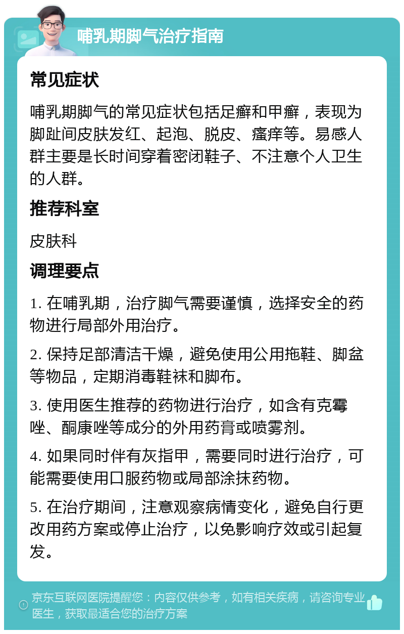 哺乳期脚气治疗指南 常见症状 哺乳期脚气的常见症状包括足癣和甲癣，表现为脚趾间皮肤发红、起泡、脱皮、瘙痒等。易感人群主要是长时间穿着密闭鞋子、不注意个人卫生的人群。 推荐科室 皮肤科 调理要点 1. 在哺乳期，治疗脚气需要谨慎，选择安全的药物进行局部外用治疗。 2. 保持足部清洁干燥，避免使用公用拖鞋、脚盆等物品，定期消毒鞋袜和脚布。 3. 使用医生推荐的药物进行治疗，如含有克霉唑、酮康唑等成分的外用药膏或喷雾剂。 4. 如果同时伴有灰指甲，需要同时进行治疗，可能需要使用口服药物或局部涂抹药物。 5. 在治疗期间，注意观察病情变化，避免自行更改用药方案或停止治疗，以免影响疗效或引起复发。