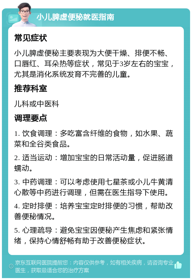 小儿脾虚便秘就医指南 常见症状 小儿脾虚便秘主要表现为大便干燥、排便不畅、口唇红、耳朵热等症状，常见于3岁左右的宝宝，尤其是消化系统发育不完善的儿童。 推荐科室 儿科或中医科 调理要点 1. 饮食调理：多吃富含纤维的食物，如水果、蔬菜和全谷类食品。 2. 适当运动：增加宝宝的日常活动量，促进肠道蠕动。 3. 中药调理：可以考虑使用七星茶或小儿牛黄清心散等中药进行调理，但需在医生指导下使用。 4. 定时排便：培养宝宝定时排便的习惯，帮助改善便秘情况。 5. 心理疏导：避免宝宝因便秘产生焦虑和紧张情绪，保持心情舒畅有助于改善便秘症状。