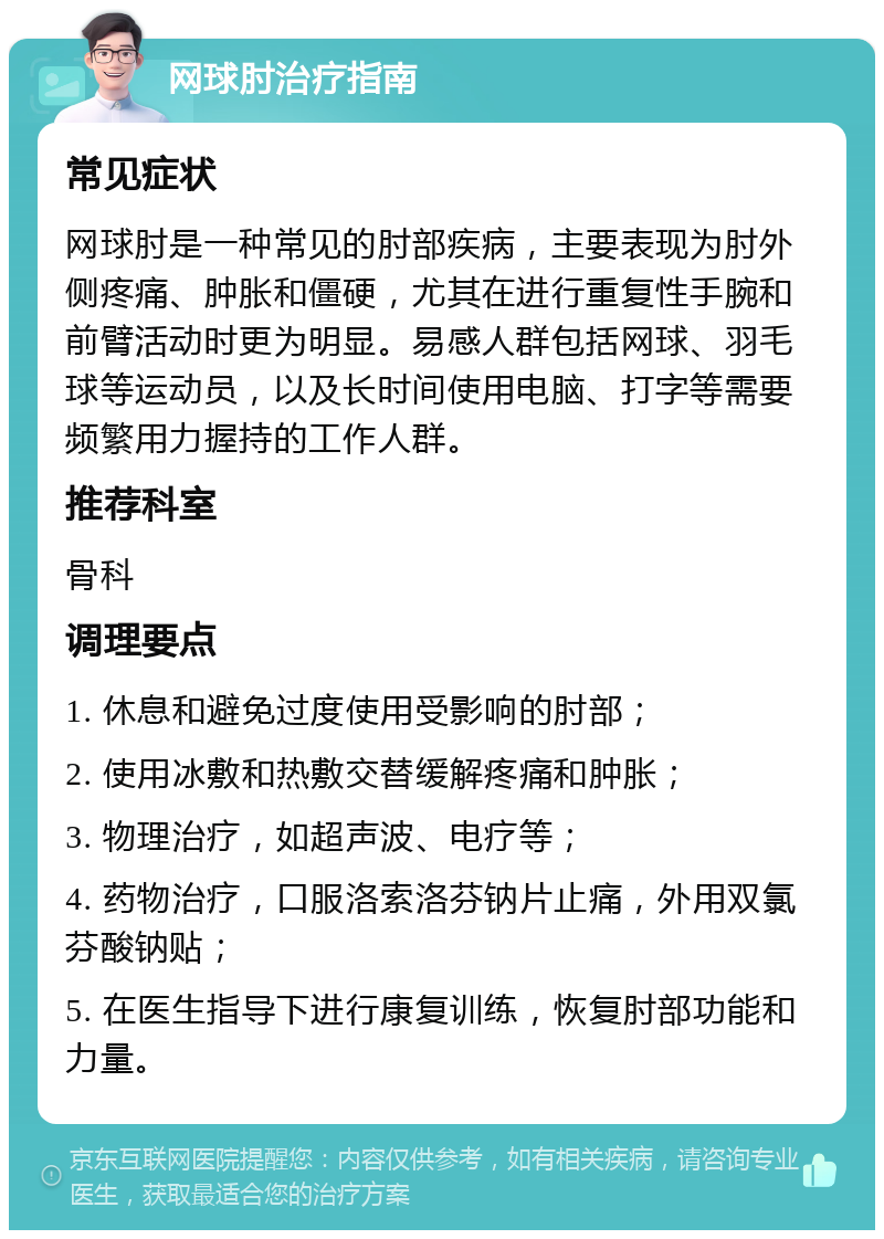 网球肘治疗指南 常见症状 网球肘是一种常见的肘部疾病，主要表现为肘外侧疼痛、肿胀和僵硬，尤其在进行重复性手腕和前臂活动时更为明显。易感人群包括网球、羽毛球等运动员，以及长时间使用电脑、打字等需要频繁用力握持的工作人群。 推荐科室 骨科 调理要点 1. 休息和避免过度使用受影响的肘部； 2. 使用冰敷和热敷交替缓解疼痛和肿胀； 3. 物理治疗，如超声波、电疗等； 4. 药物治疗，口服洛索洛芬钠片止痛，外用双氯芬酸钠贴； 5. 在医生指导下进行康复训练，恢复肘部功能和力量。