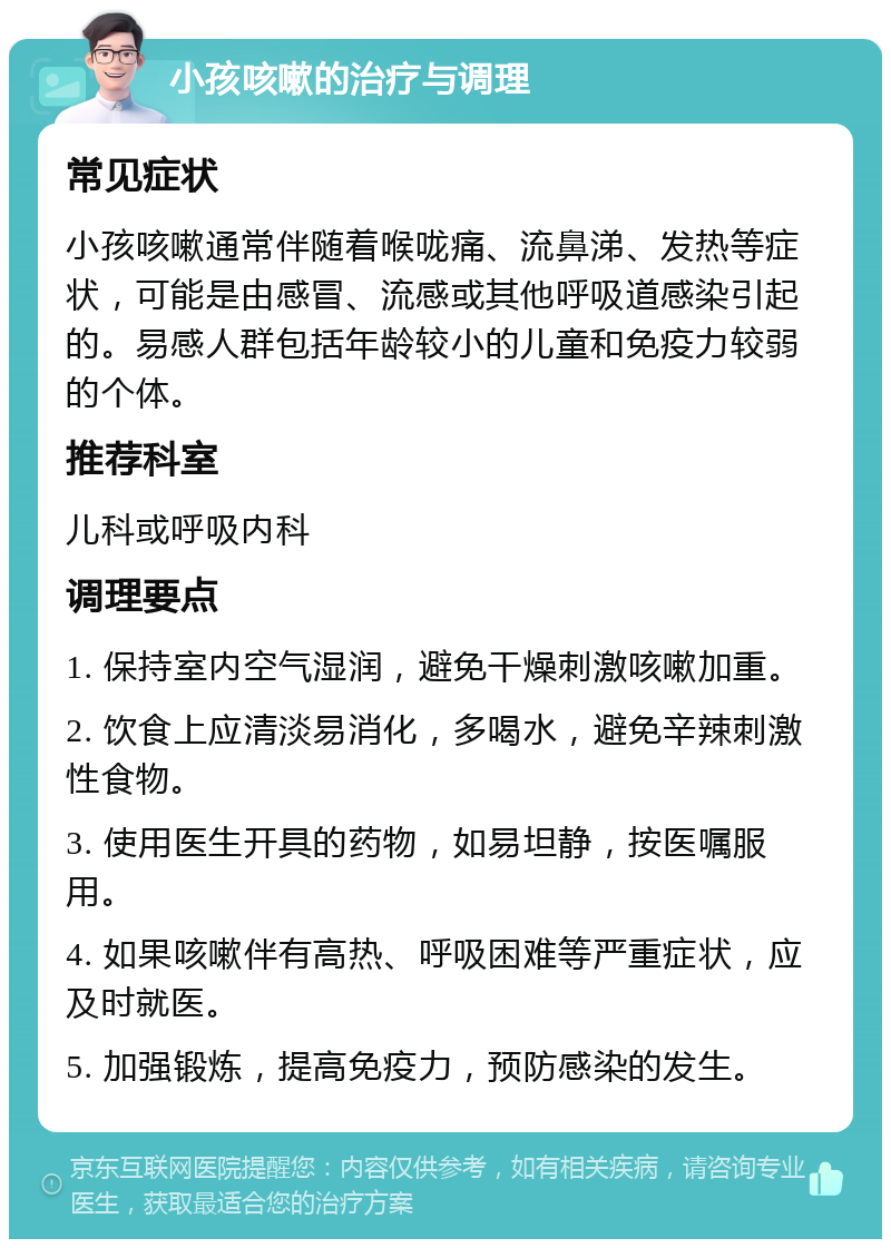 小孩咳嗽的治疗与调理 常见症状 小孩咳嗽通常伴随着喉咙痛、流鼻涕、发热等症状，可能是由感冒、流感或其他呼吸道感染引起的。易感人群包括年龄较小的儿童和免疫力较弱的个体。 推荐科室 儿科或呼吸内科 调理要点 1. 保持室内空气湿润，避免干燥刺激咳嗽加重。 2. 饮食上应清淡易消化，多喝水，避免辛辣刺激性食物。 3. 使用医生开具的药物，如易坦静，按医嘱服用。 4. 如果咳嗽伴有高热、呼吸困难等严重症状，应及时就医。 5. 加强锻炼，提高免疫力，预防感染的发生。