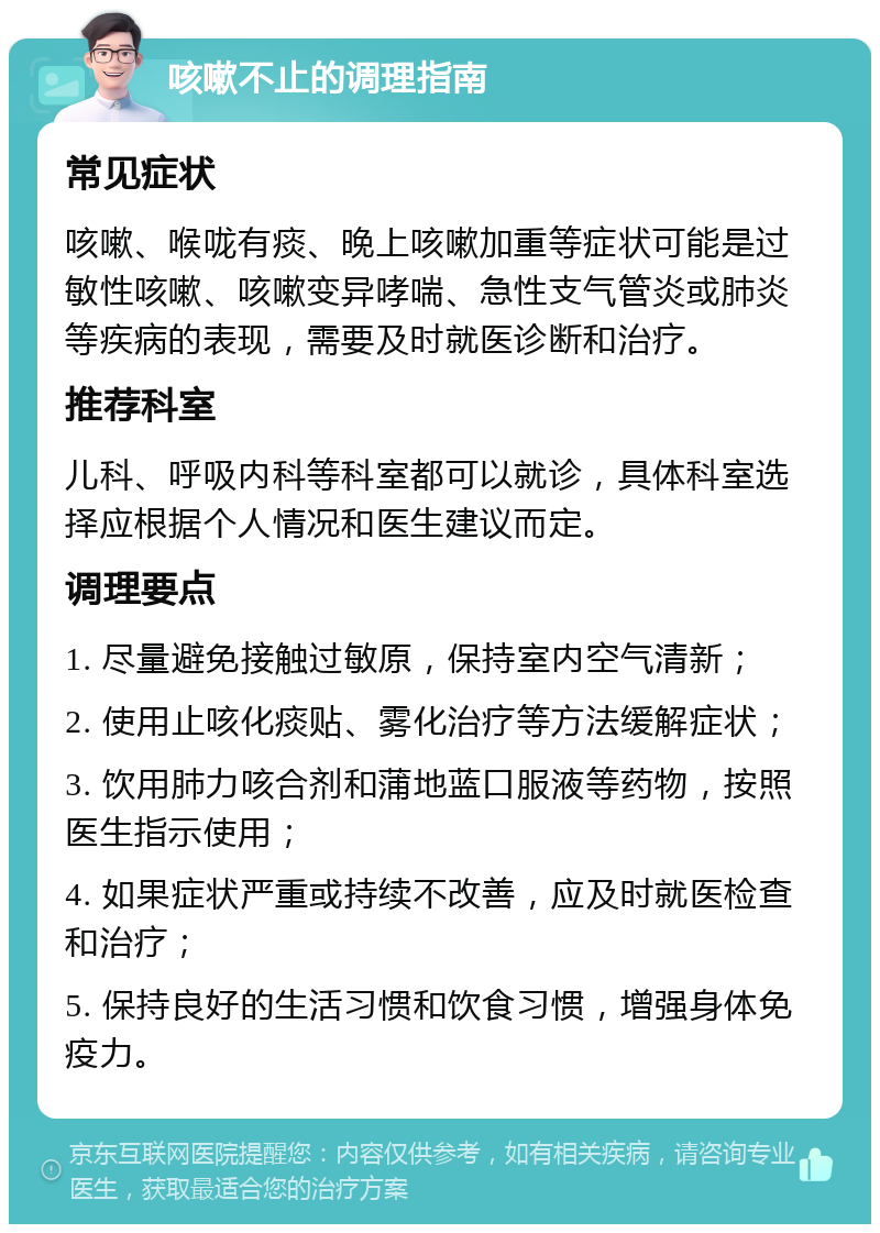 咳嗽不止的调理指南 常见症状 咳嗽、喉咙有痰、晚上咳嗽加重等症状可能是过敏性咳嗽、咳嗽变异哮喘、急性支气管炎或肺炎等疾病的表现，需要及时就医诊断和治疗。 推荐科室 儿科、呼吸内科等科室都可以就诊，具体科室选择应根据个人情况和医生建议而定。 调理要点 1. 尽量避免接触过敏原，保持室内空气清新； 2. 使用止咳化痰贴、雾化治疗等方法缓解症状； 3. 饮用肺力咳合剂和蒲地蓝口服液等药物，按照医生指示使用； 4. 如果症状严重或持续不改善，应及时就医检查和治疗； 5. 保持良好的生活习惯和饮食习惯，增强身体免疫力。