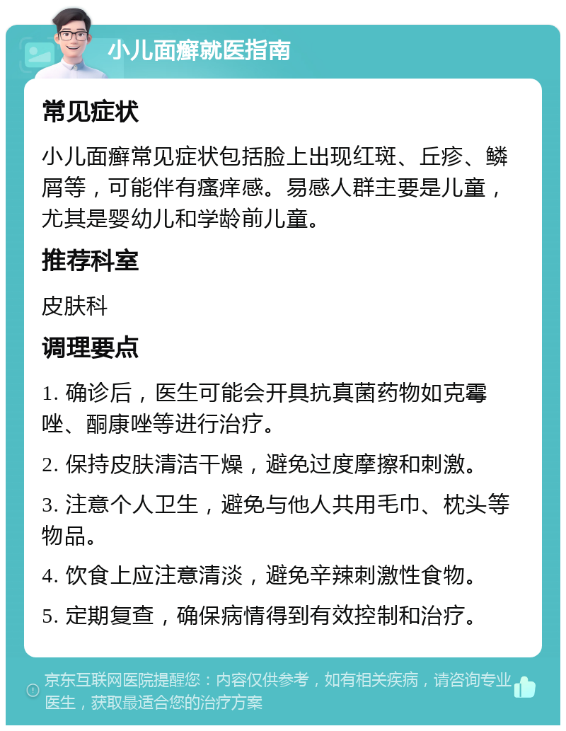 小儿面癣就医指南 常见症状 小儿面癣常见症状包括脸上出现红斑、丘疹、鳞屑等，可能伴有瘙痒感。易感人群主要是儿童，尤其是婴幼儿和学龄前儿童。 推荐科室 皮肤科 调理要点 1. 确诊后，医生可能会开具抗真菌药物如克霉唑、酮康唑等进行治疗。 2. 保持皮肤清洁干燥，避免过度摩擦和刺激。 3. 注意个人卫生，避免与他人共用毛巾、枕头等物品。 4. 饮食上应注意清淡，避免辛辣刺激性食物。 5. 定期复查，确保病情得到有效控制和治疗。