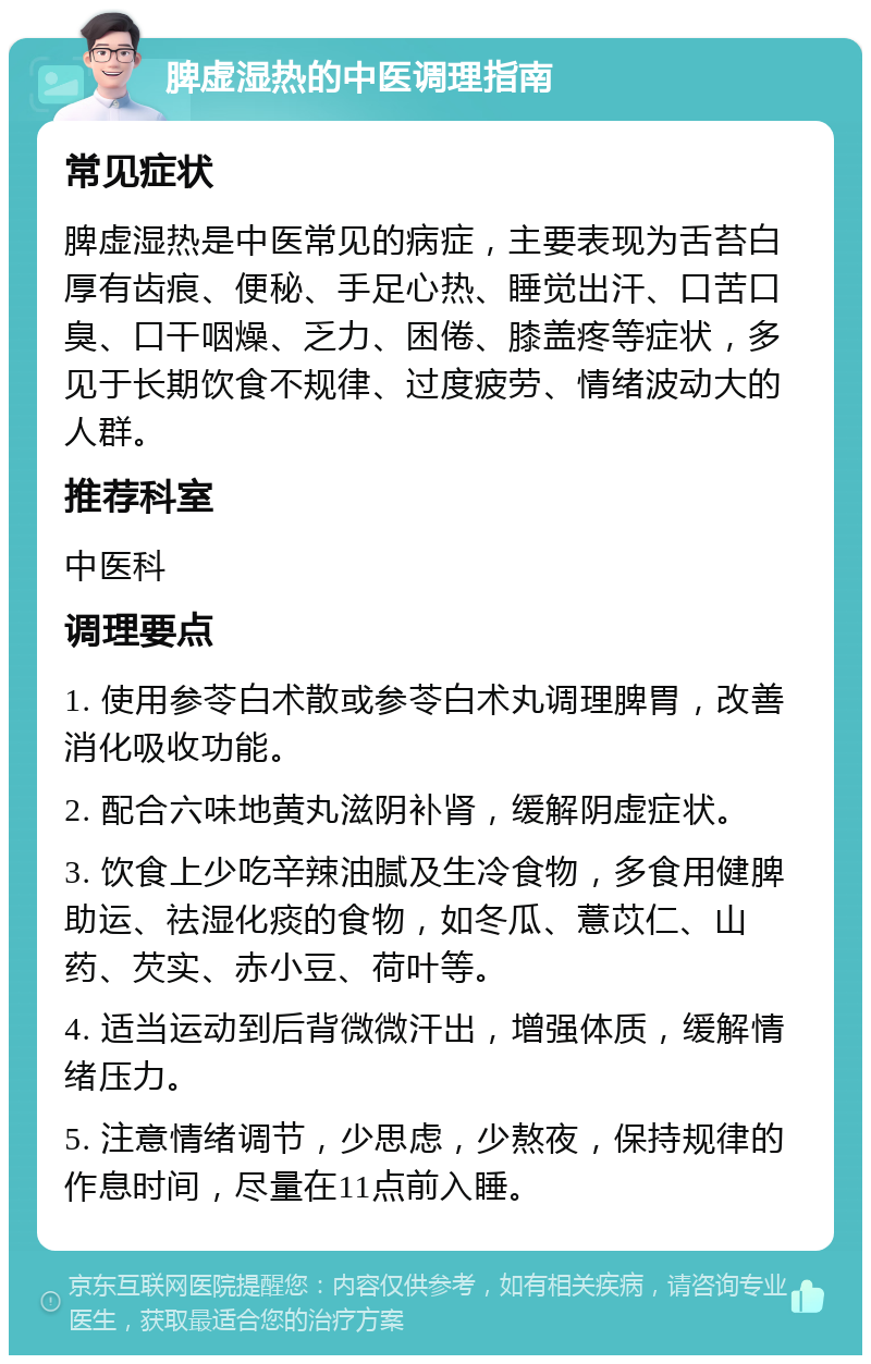 脾虚湿热的中医调理指南 常见症状 脾虚湿热是中医常见的病症，主要表现为舌苔白厚有齿痕、便秘、手足心热、睡觉出汗、口苦口臭、口干咽燥、乏力、困倦、膝盖疼等症状，多见于长期饮食不规律、过度疲劳、情绪波动大的人群。 推荐科室 中医科 调理要点 1. 使用参苓白术散或参苓白术丸调理脾胃，改善消化吸收功能。 2. 配合六味地黄丸滋阴补肾，缓解阴虚症状。 3. 饮食上少吃辛辣油腻及生冷食物，多食用健脾助运、祛湿化痰的食物，如冬瓜、薏苡仁、山药、芡实、赤小豆、荷叶等。 4. 适当运动到后背微微汗出，增强体质，缓解情绪压力。 5. 注意情绪调节，少思虑，少熬夜，保持规律的作息时间，尽量在11点前入睡。