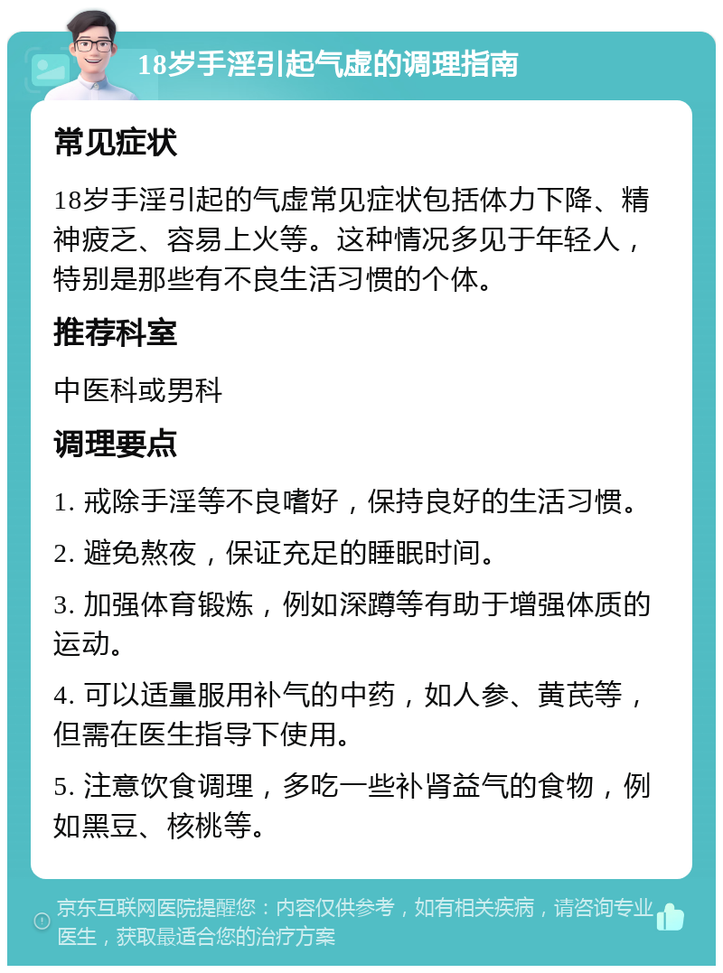 18岁手淫引起气虚的调理指南 常见症状 18岁手淫引起的气虚常见症状包括体力下降、精神疲乏、容易上火等。这种情况多见于年轻人，特别是那些有不良生活习惯的个体。 推荐科室 中医科或男科 调理要点 1. 戒除手淫等不良嗜好，保持良好的生活习惯。 2. 避免熬夜，保证充足的睡眠时间。 3. 加强体育锻炼，例如深蹲等有助于增强体质的运动。 4. 可以适量服用补气的中药，如人参、黄芪等，但需在医生指导下使用。 5. 注意饮食调理，多吃一些补肾益气的食物，例如黑豆、核桃等。