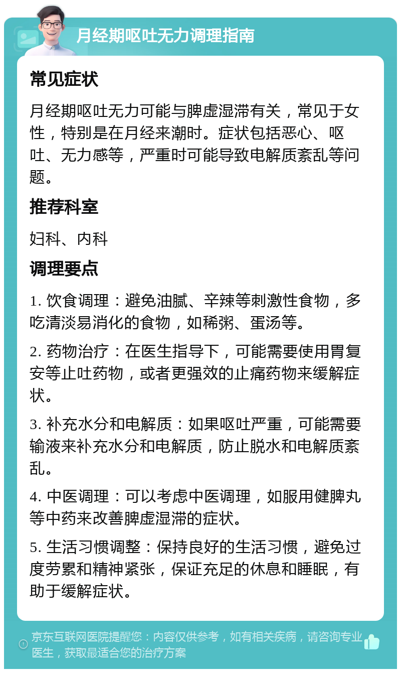 月经期呕吐无力调理指南 常见症状 月经期呕吐无力可能与脾虚湿滞有关，常见于女性，特别是在月经来潮时。症状包括恶心、呕吐、无力感等，严重时可能导致电解质紊乱等问题。 推荐科室 妇科、内科 调理要点 1. 饮食调理：避免油腻、辛辣等刺激性食物，多吃清淡易消化的食物，如稀粥、蛋汤等。 2. 药物治疗：在医生指导下，可能需要使用胃复安等止吐药物，或者更强效的止痛药物来缓解症状。 3. 补充水分和电解质：如果呕吐严重，可能需要输液来补充水分和电解质，防止脱水和电解质紊乱。 4. 中医调理：可以考虑中医调理，如服用健脾丸等中药来改善脾虚湿滞的症状。 5. 生活习惯调整：保持良好的生活习惯，避免过度劳累和精神紧张，保证充足的休息和睡眠，有助于缓解症状。