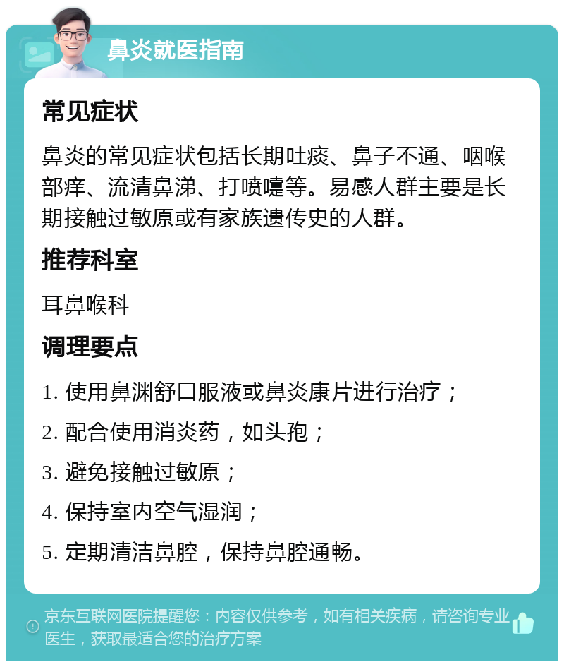 鼻炎就医指南 常见症状 鼻炎的常见症状包括长期吐痰、鼻子不通、咽喉部痒、流清鼻涕、打喷嚏等。易感人群主要是长期接触过敏原或有家族遗传史的人群。 推荐科室 耳鼻喉科 调理要点 1. 使用鼻渊舒口服液或鼻炎康片进行治疗； 2. 配合使用消炎药，如头孢； 3. 避免接触过敏原； 4. 保持室内空气湿润； 5. 定期清洁鼻腔，保持鼻腔通畅。