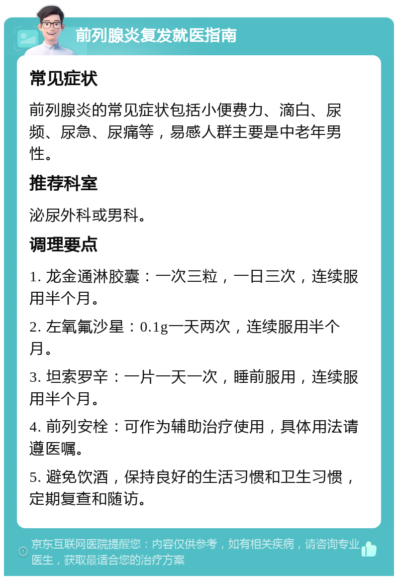 前列腺炎复发就医指南 常见症状 前列腺炎的常见症状包括小便费力、滴白、尿频、尿急、尿痛等，易感人群主要是中老年男性。 推荐科室 泌尿外科或男科。 调理要点 1. 龙金通淋胶囊：一次三粒，一日三次，连续服用半个月。 2. 左氧氟沙星：0.1g一天两次，连续服用半个月。 3. 坦索罗辛：一片一天一次，睡前服用，连续服用半个月。 4. 前列安栓：可作为辅助治疗使用，具体用法请遵医嘱。 5. 避免饮酒，保持良好的生活习惯和卫生习惯，定期复查和随访。