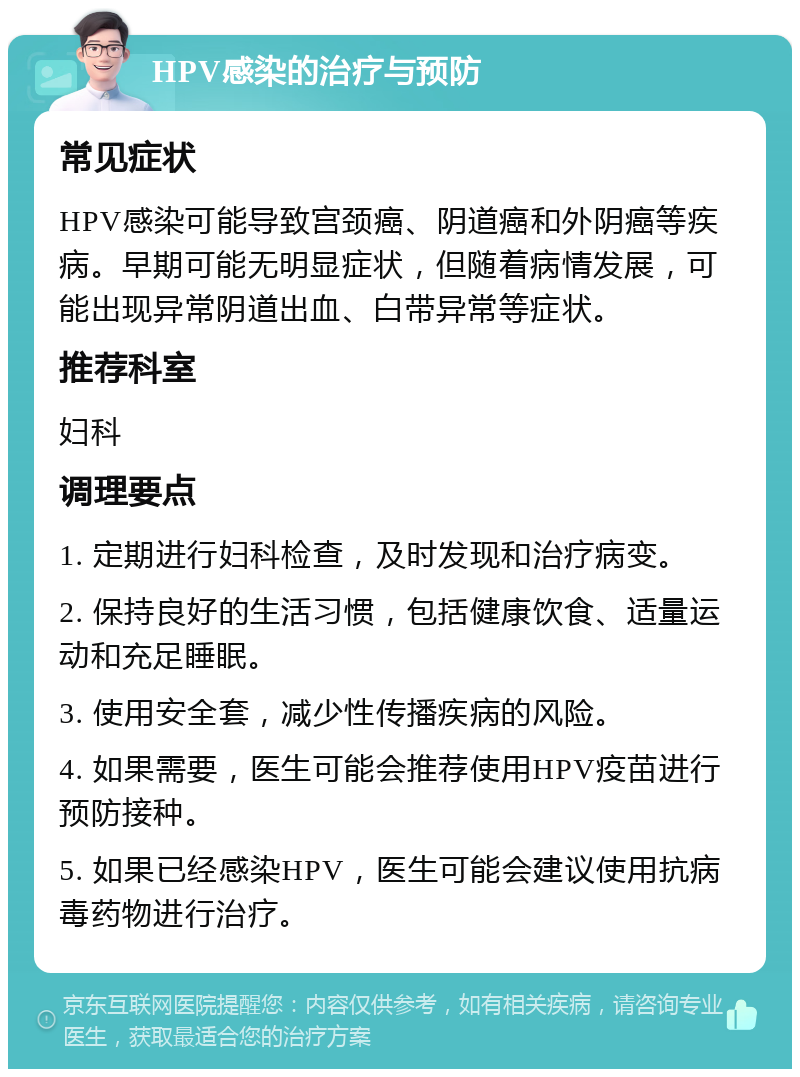 HPV感染的治疗与预防 常见症状 HPV感染可能导致宫颈癌、阴道癌和外阴癌等疾病。早期可能无明显症状，但随着病情发展，可能出现异常阴道出血、白带异常等症状。 推荐科室 妇科 调理要点 1. 定期进行妇科检查，及时发现和治疗病变。 2. 保持良好的生活习惯，包括健康饮食、适量运动和充足睡眠。 3. 使用安全套，减少性传播疾病的风险。 4. 如果需要，医生可能会推荐使用HPV疫苗进行预防接种。 5. 如果已经感染HPV，医生可能会建议使用抗病毒药物进行治疗。