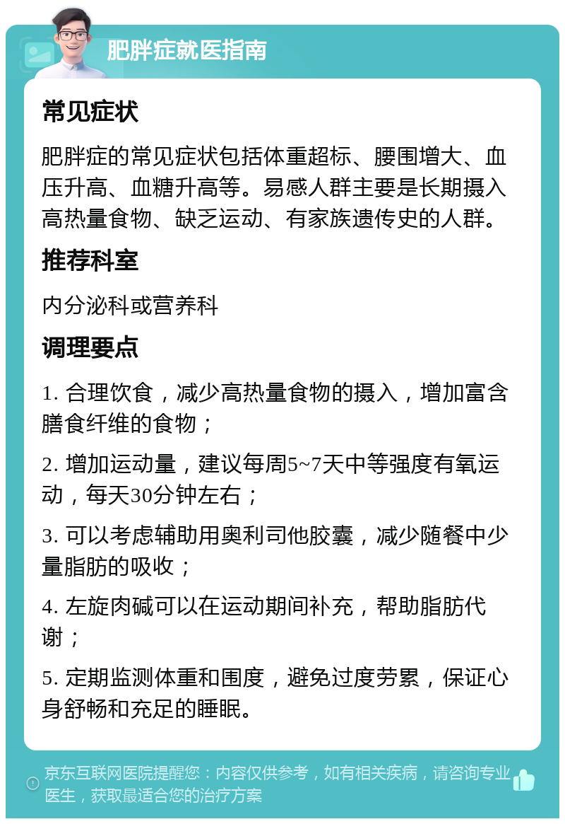 肥胖症就医指南 常见症状 肥胖症的常见症状包括体重超标、腰围增大、血压升高、血糖升高等。易感人群主要是长期摄入高热量食物、缺乏运动、有家族遗传史的人群。 推荐科室 内分泌科或营养科 调理要点 1. 合理饮食，减少高热量食物的摄入，增加富含膳食纤维的食物； 2. 增加运动量，建议每周5~7天中等强度有氧运动，每天30分钟左右； 3. 可以考虑辅助用奥利司他胶囊，减少随餐中少量脂肪的吸收； 4. 左旋肉碱可以在运动期间补充，帮助脂肪代谢； 5. 定期监测体重和围度，避免过度劳累，保证心身舒畅和充足的睡眠。