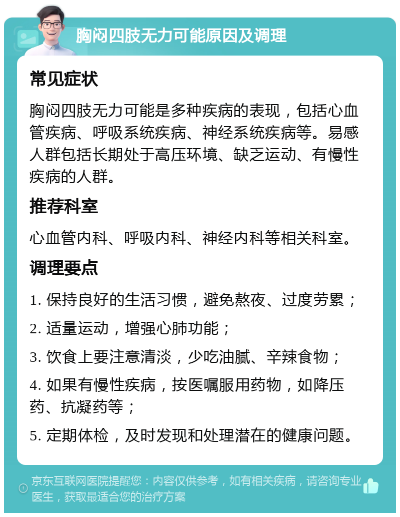 胸闷四肢无力可能原因及调理 常见症状 胸闷四肢无力可能是多种疾病的表现，包括心血管疾病、呼吸系统疾病、神经系统疾病等。易感人群包括长期处于高压环境、缺乏运动、有慢性疾病的人群。 推荐科室 心血管内科、呼吸内科、神经内科等相关科室。 调理要点 1. 保持良好的生活习惯，避免熬夜、过度劳累； 2. 适量运动，增强心肺功能； 3. 饮食上要注意清淡，少吃油腻、辛辣食物； 4. 如果有慢性疾病，按医嘱服用药物，如降压药、抗凝药等； 5. 定期体检，及时发现和处理潜在的健康问题。