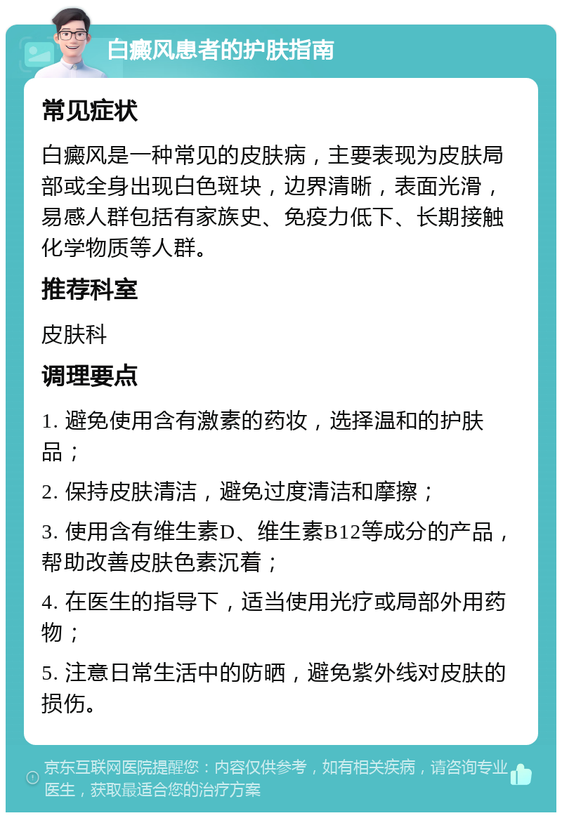 白癜风患者的护肤指南 常见症状 白癜风是一种常见的皮肤病，主要表现为皮肤局部或全身出现白色斑块，边界清晰，表面光滑，易感人群包括有家族史、免疫力低下、长期接触化学物质等人群。 推荐科室 皮肤科 调理要点 1. 避免使用含有激素的药妆，选择温和的护肤品； 2. 保持皮肤清洁，避免过度清洁和摩擦； 3. 使用含有维生素D、维生素B12等成分的产品，帮助改善皮肤色素沉着； 4. 在医生的指导下，适当使用光疗或局部外用药物； 5. 注意日常生活中的防晒，避免紫外线对皮肤的损伤。