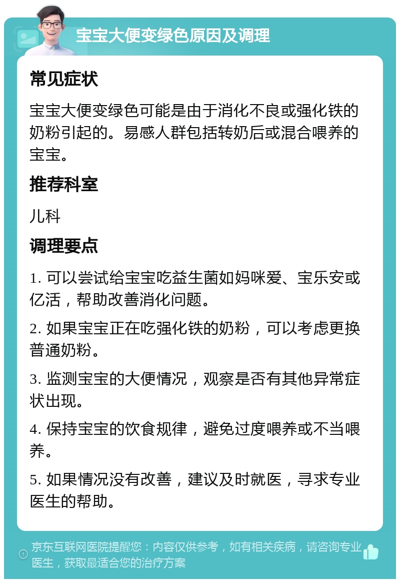 宝宝大便变绿色原因及调理 常见症状 宝宝大便变绿色可能是由于消化不良或强化铁的奶粉引起的。易感人群包括转奶后或混合喂养的宝宝。 推荐科室 儿科 调理要点 1. 可以尝试给宝宝吃益生菌如妈咪爱、宝乐安或亿活，帮助改善消化问题。 2. 如果宝宝正在吃强化铁的奶粉，可以考虑更换普通奶粉。 3. 监测宝宝的大便情况，观察是否有其他异常症状出现。 4. 保持宝宝的饮食规律，避免过度喂养或不当喂养。 5. 如果情况没有改善，建议及时就医，寻求专业医生的帮助。