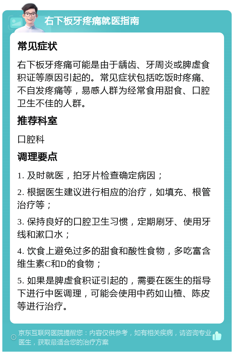 右下板牙疼痛就医指南 常见症状 右下板牙疼痛可能是由于龋齿、牙周炎或脾虚食积证等原因引起的。常见症状包括吃饭时疼痛、不自发疼痛等，易感人群为经常食用甜食、口腔卫生不佳的人群。 推荐科室 口腔科 调理要点 1. 及时就医，拍牙片检查确定病因； 2. 根据医生建议进行相应的治疗，如填充、根管治疗等； 3. 保持良好的口腔卫生习惯，定期刷牙、使用牙线和漱口水； 4. 饮食上避免过多的甜食和酸性食物，多吃富含维生素C和D的食物； 5. 如果是脾虚食积证引起的，需要在医生的指导下进行中医调理，可能会使用中药如山楂、陈皮等进行治疗。